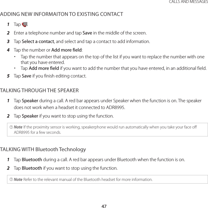47 CALLS AND MESSAGESADDING NEW INFORMAITON TO EXISTING CONTACT1  Tap  .2  Enter a telephone number and tap Save in the middle of the screen.3  Tap Select a contact, and select and tap a contact to add information.4  Tap the number or Add more field: xTap the number that appears on the top of the list if you want to replace the number with one that you have entered. xTap Add more field if you want to add the number that you have entered, in an additional field.5  Tap Save if you finish editing contact.TALKING THROUGH THE SPEAKER1  Tap Speaker during a call. A red bar appears under Speaker when the function is on. The speaker does not work when a headset it connected to ADR8995.2  Tap Speaker if you want to stop using the function. Note If the proximity sensor is working, speakerphone would run automatically when you take your face off ADR8995 for a few seconds.TALKING WITH Bluetooth Technology1  Tap Bluetooth during a call. A red bar appears under Bluetooth when the function is on.2  Tap Bluetooth if you want to stop using the function. Note Refer to the relevant manual of the Bluetooth headset for more information.