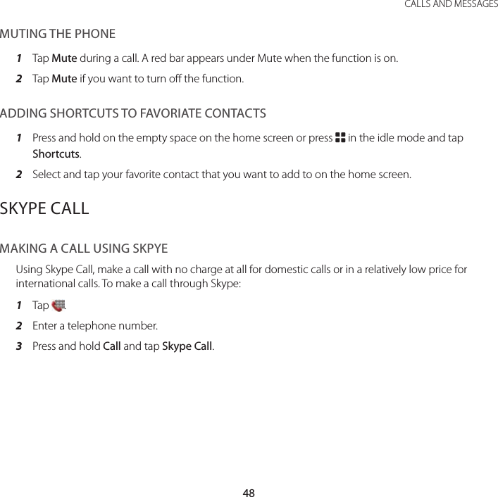 48CALLS AND MESSAGESMUTING THE PHONE1  Tap Mute during a call. A red bar appears under Mute when the function is on.2  Tap Mute if you want to turn off the function.ADDING SHORTCUTS TO FAVORIATE CONTACTS1  Press and hold on the empty space on the home screen or press B in the idle mode and tap Shortcuts.2  Select and tap your favorite contact that you want to add to on the home screen.SKYPE CALLMAKING A CALL USING SKPYEUsing Skype Call, make a call with no charge at all for domestic calls or in a relatively low price for international calls. To make a call through Skype:1  Tap  .2  Enter a telephone number.3  Press and hold Call and tap Skype Call.