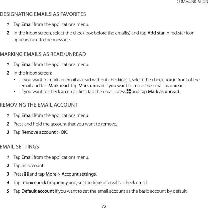 72COMMUNICATIONDESIGNATING EMAILS AS FAVORITES1  Tap Email from the applications menu.2  In the Inbox screen, select the check box before the email(s) and tap Add star. A red star icon appears next to the message.MARKING EMAILS AS READ/UNREAD1  Tap Email from the applications menu.2  In the Inbox screen: xIf you want to mark an email as read without checking it, select the check box in front of the email and tap Mark read. Tap Mark unread if you want to make the email as unread. xIf you want to check an email first, tap the email, press B and tap Mark as unread.REMOVING THE EMAIL ACCOUNT1  Tap Email from the applications menu.2  Press and hold the account that you want to remove.3  Tap Remove account &gt; OK.EMAIL SETTINGS1  Tap Email from the applications menu.2  Tap an account.3  Press B and tap More &gt; Account settings.4  Tap Inbox check frequency and, set the time interval to check email.5  Tap Default account if you want to set the email account as the basic account by default.