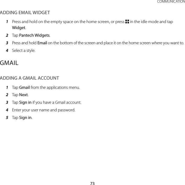 73 COMMUNICATIONADDING EMAIL WIDGET1  Press and hold on the empty space on the home screen, or press B in the idle mode and tap Widget.2  Tap Pantech Widgets.3 Press and hold Email on the bottom of the screen and place it on the home screen where you want to.4  Select a style.GMAILADDING A GMAIL ACCOUNT1  Tap Gmail from the applications menu.2  Tap Next.3  Tap Sign in if you have a Gmail account.4  Enter your user name and password.5  Tap Sign in.