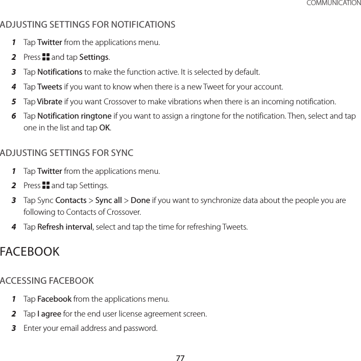 77 COMMUNICATIONADJUSTING SETTINGS FOR NOTIFICATIONS1  Tap Twitter from the applications menu.2  Press B and tap Settings.3  Tap Notifications to make the function active. It is selected by default.4  Tap Tweets if you want to know when there is a new Tweet for your account.5  Tap Vibrate if you want Crossover to make vibrations when there is an incoming notification.6  Tap Notification ringtone if you want to assign a ringtone for the notification. Then, select and tap one in the list and tap OK.ADJUSTING SETTINGS FOR SYNC1  Tap Twitter from the applications menu.2  Press B and tap Settings.3  Tap Sync Contacts &gt; Sync all &gt; Done if you want to synchronize data about the people you are following to Contacts of Crossover.  4  Tap Refresh interval, select and tap the time for refreshing Tweets.FACEBOOKACCESSING FACEBOOK1  Tap Facebook from the applications menu.2  Tap I agree for the end user license agreement screen.3  Enter your email address and password.