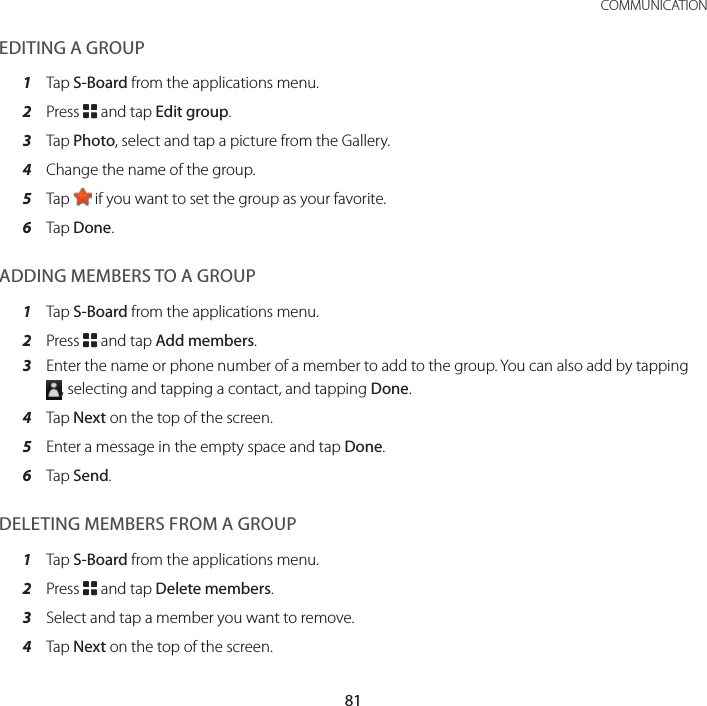 81 COMMUNICATIONEDITING A GROUP1  Tap S-Board from the applications menu.2  Press B and tap Edit group.3  Tap Photo, select and tap a picture from the Gallery.4  Change the name of the group.5  Tap   if you want to set the group as your favorite.6  Tap Done.ADDING MEMBERS TO A GROUP1  Tap S-Board from the applications menu.2  Press B and tap Add members.3  Enter the name or phone number of a member to add to the group. You can also add by tapping , selecting and tapping a contact, and tapping Done.4  Tap Next on the top of the screen.5  Enter a message in the empty space and tap Done.6  Tap Send.DELETING MEMBERS FROM A GROUP1  Tap S-Board from the applications menu.2  Press B and tap Delete members.3  Select and tap a member you want to remove.4  Tap Next on the top of the screen.