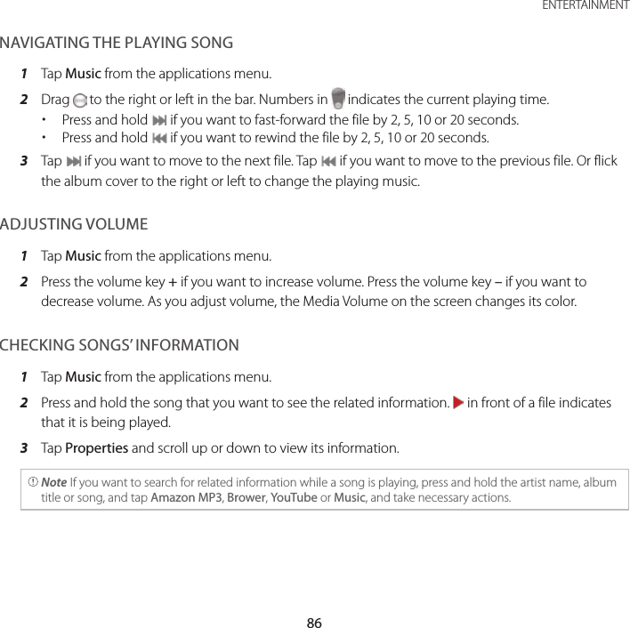 86ENTERTAINMENTNAVIGATING THE PLAYING SONG1  Tap Music from the applications menu.2  Drag   to the right or left in the bar. Numbers in   indicates the current playing time. xPress and hold   if you want to fast-forward the file by 2, 5, 10 or 20 seconds. xPress and hold   if you want to rewind the file by 2, 5, 10 or 20 seconds.3  Tap   if you want to move to the next file. Tap   if you want to move to the previous file. Or flick the album cover to the right or left to change the playing music.ADJUSTING VOLUME1  Tap Music from the applications menu.2  Press the volume key + if you want to increase volume. Press the volume key – if you want to decrease volume. As you adjust volume, the Media Volume on the screen changes its color.CHECKING SONGS’ INFORMATION1  Tap Music from the applications menu.2  Press and hold the song that you want to see the related information.   in front of a file indicates that it is being played.3  Tap Properties and scroll up or down to view its information. Note If you want to search for related information while a song is playing, press and hold the artist name, album title or song, and tap Amazon MP3, Brower, YouTube or Music, and take necessary actions.