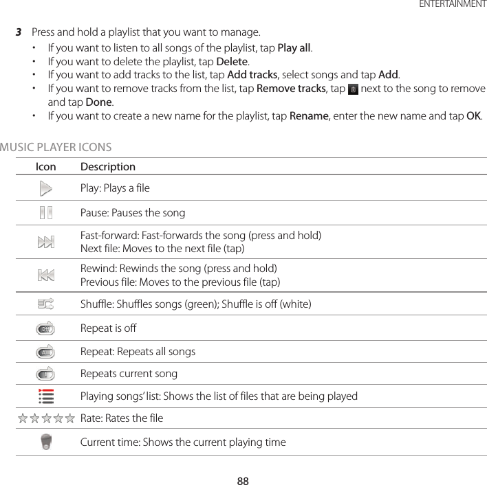 88ENTERTAINMENT3  Press and hold a playlist that you want to manage. xIf you want to listen to all songs of the playlist, tap Play all. xIf you want to delete the playlist, tap Delete. xIf you want to add tracks to the list, tap Add tracks, select songs and tap Add. xIf you want to remove tracks from the list, tap Remove tracks, tap   next to the song to remove and tap Done. xIf you want to create a new name for the playlist, tap Rename, enter the new name and tap OK.MUSIC PLAYER ICONSIcon DescriptionPlay: Plays a filePause: Pauses the songFast-forward: Fast-forwards the song (press and hold)Next file: Moves to the next file (tap)Rewind: Rewinds the song (press and hold)Previous file: Moves to the previous file (tap)Shuffle: Shuffles songs (green); Shuffle is off (white)Repeat is offRepeat: Repeats all songsRepeats current songPlaying songs’ list: Shows the list of files that are being playedRate: Rates the fileCurrent time: Shows the current playing time