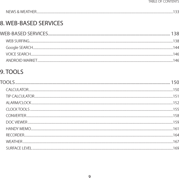 9 TABLE OF CONTENTSNEWS &amp; WEATHER ..........................................................................................................................................................................................1338. WEB-BASED SERVICESWEB-BASED SERVICES................................................................................................................ 138WEB SURFING ....................................................................................................................................................................................................138Google SEARCH ...............................................................................................................................................................................................144VOICE SEARCH ..................................................................................................................................................................................................146ANDROID MARKET .........................................................................................................................................................................................1469. TOOLSTOOLS .............................................................................................................................................. 150CALCULATOR .....................................................................................................................................................................................................150TIP CALCULATOR .............................................................................................................................................................................................151ALARM/CLOCK .................................................................................................................................................................................................152CLOCK TOOLS ...................................................................................................................................................................................................155CONVERTER ........................................................................................................................................................................................................158DOC VIEWER ......................................................................................................................................................................................................159HANDY MEMO..................................................................................................................................................................................................161RECORDER ...........................................................................................................................................................................................................164WEATHER .............................................................................................................................................................................................................167SURFACE LEVEL ................................................................................................................................................................................................169
