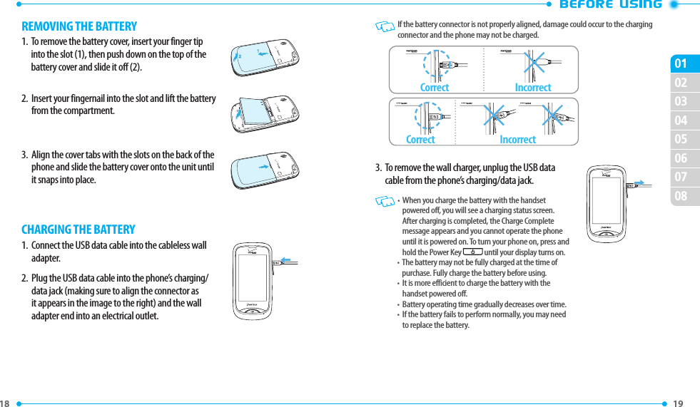 18 020304050607080119 REMOVING THE BATTERY1.   To remove the battery cover, insert your finger tip into the slot (1), then push down on the top of the battery cover and slide it off (2).2.   Insert your fingernail into the slot and lift the battery from the compartment.3.   Align the cover tabs with the slots on the back of the phone and slide the battery cover onto the unit until it snaps into place.CHARGING THE BATTERY1.   Connect the USB data cable into the cableless wall adapter.2.   Plug the USB data cable into the phone’s charging/data jack (making sure to align the connector as it appears in the image to the right) and the wall adapter end into an electrical outlet.   If the battery connector is not properly aligned, damage could occur to the charging connector and the phone may not be charged.CorrectCorrectIncorrectIncorrect3.   To remove the wall charger, unplug the USB data cable from the phone’s charging/data jack.   •   When you charge the battery with the handset powered off, you will see a charging status screen. After charging is completed, the Charge Complete message appears and you cannot operate the phone until it is powered on. To turn your phone on, press and hold the Power Key  until your display turns on.•   The battery may not be fully charged at the time of purchase. Fully charge the battery before using.•   It is more efficient to charge the battery with the handset powered off.•   Battery operating time gradually decreases over time.•   If the battery fails to perform normally, you may need to replace the battery.