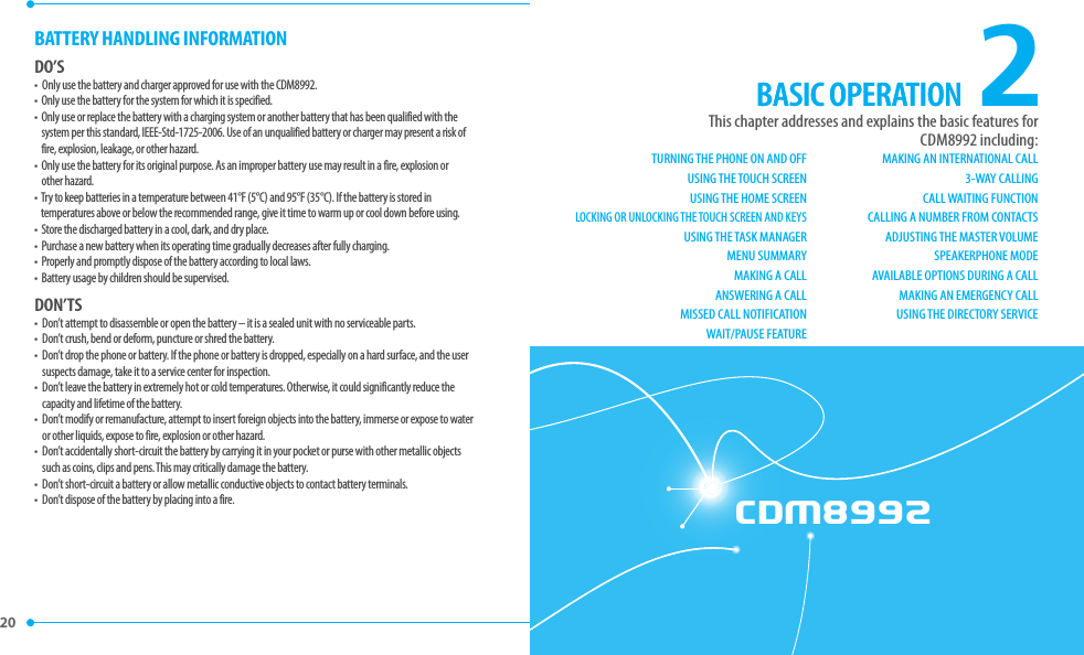 CDM8992CHAPTER 2. BASIC OPERATION20 2This chapter addresses and explains the basic features for  CDM8992 including:BASIC OPERATIONBATTERY HANDLING INFORMATIONDO’S•   Only use the battery and charger approved for use with the CDM8992. •   Only use the battery for the system for which it is specified. •   Only use or replace the battery with a charging system or another battery that has been qualified with the system per this standard, IEEE-Std-1725-2006. Use of an unqualified battery or charger may present a risk of fire, explosion, leakage, or other hazard. •   Only use the battery for its original purpose. As an improper battery use may result in a fire, explosion or other hazard.•   Try to keep batteries in a temperature between 41°F (5°C) and 95°F (35°C). If the battery is stored in temperatures above or below the recommended range, give it time to warm up or cool down before using.•   Store the discharged battery in a cool, dark, and dry place.•   Purchase a new battery when its operating time gradually decreases after fully charging.•   Properly and promptly dispose of the battery according to local laws.•   Battery usage by children should be supervised.DON’TS•   Don’t attempt to disassemble or open the battery – it is a sealed unit with no serviceable parts.•   Don’t crush, bend or deform, puncture or shred the battery.•   Don’t drop the phone or battery. If the phone or battery is dropped, especially on a hard surface, and the user suspects damage, take it to a service center for inspection. •   Don’t leave the battery in extremely hot or cold temperatures. Otherwise, it could significantly reduce the capacity and lifetime of the battery.•   Don’t modify or remanufacture, attempt to insert foreign objects into the battery, immerse or expose to water or other liquids, expose to fire, explosion or other hazard. •   Don’t accidentally short-circuit the battery by carrying it in your pocket or purse with other metallic objects such as coins, clips and pens. This may critically damage the battery.•   Don’t short-circuit a battery or allow metallic conductive objects to contact battery terminals.•   Don’t dispose of the battery by placing into a fire.BASIC OPERATIONTURNING THE PHONE ON AND OFFUSING THE TOUCH SCREENUSING THE HOME SCREENLOCKING OR UNLOCKING THE TOUCH SCREEN AND KEYSUSING THE TASK MANAGERMENU SUMMARYMAKING A CALL ANSWERING A CALLMISSED CALL NOTIFICATIONWAIT/PAUSE FEATUREMAKING AN INTERNATIONAL CALL3-WAY CALLINGCALL WAITING FUNCTIONCALLING A NUMBER FROM CONTACTSADJUSTING THE MASTER VOLUMESPEAKERPHONE MODE AVAILABLE OPTIONS DURING A CALLMAKING AN EMERGENCY CALLUSING THE DIRECTORY SERVICE