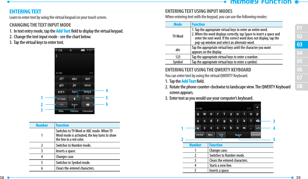 38 39 0203010405060708ENTERING TEXTLearn to enter text by using the virtual keypad on your touch screen.CHANGING THE TEXT INPUT MODE1.   In text entry mode, tap the Add Text field to display the virtual keypad. 2.  Change the text input mode - see the chart below. 3.   Tap the virtual keys to enter text.                           516243Number Function1Switches to T9 Word or ABC mode. When T9 Word mode is activated, the key turns to show the line in a red color.2 Switches to Number mode.3 Inserts a space.4 Changes case.5 Switches to Symbol mode.6 Clears the entered characters.ENTERING TEXT USING INPUT MODESWhen entering text with the keypad, you can use the following modes:Mode FunctionT9 Word1. Tap the appropriate virtual keys to enter an entire word.2.  When the word displays correctly, tap Space to insert a space and enter the next word. If the correct word does not display, tap the pop-up window and select an alternate word.abc Tap the appropriate virtual keys until the character you want appears on the display.123 Tap the appropriate virtual keys to enter a number.Symbol Tap the appropriate virtual keys to enter a symbol.ENTERING TEXT USING THE QWERTY KEYBOARDYou can enter text by using the virtual QWERTY Keyboard. 1.  Tap the Add Text field.2.   Rotate the phone counter-clockwise to landscape view. The QWERTY Keyboard screen appears. 3.  Enter text as you would use your computer’s keyboard.12 543Number Function1 Changes case.2 Switches to Number mode.3 Clears the entered characters.4 Starts a new line.5 Inserts a space.