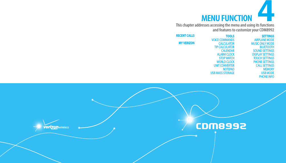 CDM8992CDM89924This chapter addresses accessing the menu and using its functions and features to customize your CDM8992MENU FUNCTIONCHAPTER 4. MENU FUNCTIONRECENT CALLS MY VERIZON  TOOLSVOICE COMMANDSCALCULATORTIP CALCULATORCALENDARALARM CLOCKSTOP WATCHWORLD CLOCKUNIT CONVERTERNOTEPADUSB MASS STORAGESETTINGSAIRPLANE MODEMUSIC ONLY MODEBLUETOOTHSOUND SETTINGSDISPLAY SETTINGSTOUCH SETTINGSPHONE SETTINGSCALL SETTINGSMEMORYUSB MODEPHONE INFOMENU FUNCTION