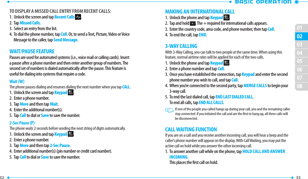 32 020301040506070833 TO DISPLAY A MISSED CALL ENTRY FROM RECENT CALLS:1.   Unlock the screen and tap Recent Calls  .2.   Tap Missed Calls.3.   Select an entry from the list.4.   To dial the phone number, tap Call. Or, to send a Text, Picture, Video or Voice Message to the caller, tap Send Message.WAIT/PAUSE FEATUREPauses are used for automated systems (i.e., voice mail or calling cards). Insert a pause after a phone number and then enter another group of numbers. The second set of numbers is dialed automatically after the pause. This feature is useful for dialing into systems that require a code.Wait (W)The phone pauses dialing and resumes dialing the next number when you tap CALL.1.  Unlock the screen and tap Keypad  .2.  Enter a phone number.3.  Tap More and then tap Wait.4.  Enter the additional number(s).5.  Tap Call to dial or Save to save the number.2-Sec Pause (P)The phone waits 2 seconds before sending the next string of digits automatically.1.  Unlock the screen and tap Keypad  .2.  Enter a phone number.3.  Tap More and then tap 2-Sec Pause.4.  Enter additional number(s) (pin number or credit card number).5.  Tap Call to dial or Save to save the number.MAKING AN INTERNATIONAL CALL1.  Unlock the phone and tap Keypad  .2.   Tap and hold  . The + required for international calls appears.3.   Enter the country code, area code, and phone number, then tap Call.4.  To end the call, tap END.3-WAY CALLINGWith 3-Way Calling, you can talk to two people at the same time. When using this feature, normal airtime rates will be applied for each of the two calls.1.  Unlock the phone and tap Keypad  .2.  Enter a phone number and tap Call.3.   Once you have established the connection, tap Keypad and enter the second phone number you wish to call, and tap Call.4.   When you’re connected to the second party, tap MERGE CALLS to begin your 3-way call.5.   To end the last dialed call, tap END LAST DIALED CALL.To end all calls, tap END ALL CALLS.   If one of the people you called hangs up during your call, you and the remaining caller stay connected. If you initiated the call and are the first to hang up, all three calls will be disconnected.CALL WAITING FUNCTIONIf you are on a call and you receive another incoming call, you will hear a beep and the caller’s phone number will appear on the display. With Call Waiting, you may put the active call on hold while you answer the other incoming call. 1.   To answer another call while on the phone, tap HOLD CALL AND ANSWER INCOMING.This places the first call on hold. 