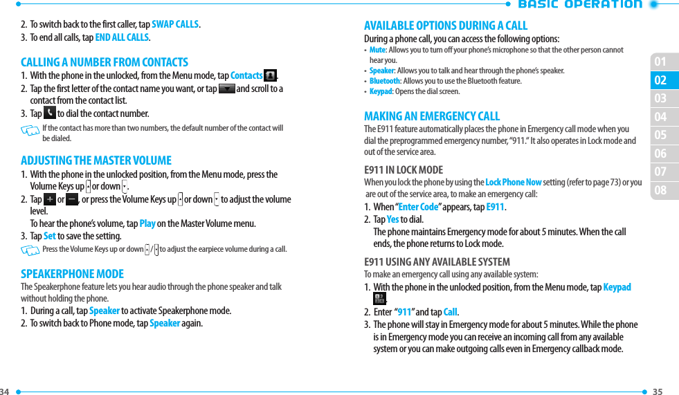 34 020301040506070835 2.  To switch back to the first caller, tap SWAP CALLS.3.  To end all calls, tap END ALL CALLS.CALLING A NUMBER FROM CONTACTS1.   With the phone in the unlocked, from the Menu mode, tap Contacts  .2.   Tap the first letter of the contact name you want, or tap   and scroll to a contact from the contact list.3.   Tap   to dial the contact number.   If the contact has more than two numbers, the default number of the contact will be dialed. ADJUSTING THE MASTER VOLUME1.   With the phone in the unlocked position, from the Menu mode, press the Volume Keys up   or down  . 2.   Tap   or  , or press the Volume Keys up   or down   to adjust the volume level.  To hear the phone’s volume, tap Play on the Master Volume menu.3.   Tap Set to save the setting.     Press the Volume Keys up or down  /  to adjust the earpiece volume during a call.SPEAKERPHONE MODEThe Speakerphone feature lets you hear audio through the phone speaker and talk without holding the phone.1.   During a call, tap Speaker to activate Speakerphone mode. 2.  To switch back to Phone mode, tap Speaker again.AVAILABLE OPTIONS DURING A CALLDuring a phone call, you can access the following options:•   Mute: Allows you to turn off your phone’s microphone so that the other person cannot hear you.•   Speaker: Allows you to talk and hear through the phone’s speaker. •   Bluetooth: Allows you to use the Bluetooth feature.•   Keypad: Opens the dial screen.MAKING AN EMERGENCY CALLThe E911 feature automatically places the phone in Emergency call mode when you dial the preprogrammed emergency number, “911.“ It also operates in Lock mode and out of the service area.E911 IN LOCK MODEWhen you lock the phone by using the Lock Phone Now setting (refer to page 73) or you are out of the service area, to make an emergency call:1.   When “Enter Code” appears, tap E911.2.   Tap Yes to dial. The phone maintains Emergency mode for about 5 minutes. When the call ends, the phone returns to Lock mode.E911 USING ANY AVAILABLE SYSTEMTo make an emergency call using any available system:1.   With the phone in the unlocked position, from the Menu mode, tap Keypad .2.  Enter  “911” and tap Call.3.   The phone will stay in Emergency mode for about 5 minutes. While the phone is in Emergency mode you can receive an incoming call from any available system or you can make outgoing calls even in Emergency callback mode.