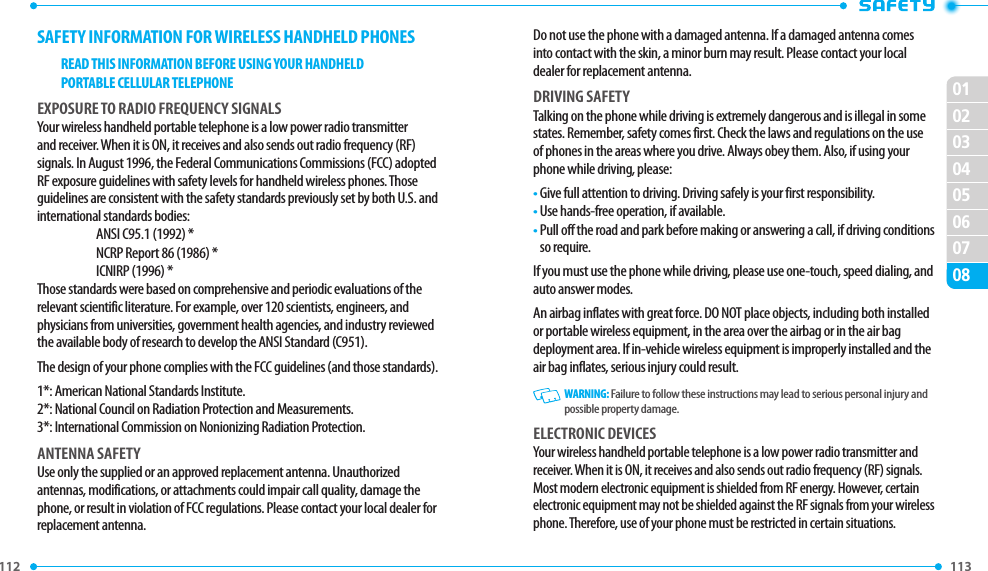 112 0102030405060708113 SAFETY INFORMATION FOR WIRELESS HANDHELD PHONESREAD THIS INFORMATION BEFORE USING YOUR HANDHELDPORTABLE CELLULAR TELEPHONEEXPOSURE TO RADIO FREQUENCY SIGNALSYour wireless handheld portable telephone is a low power radio transmitter and receiver. When it is ON, it receives and also sends out radio frequency (RF) signals. In August 1996, the Federal Communications Commissions (FCC) adopted RF exposure guidelines with safety levels for handheld wireless phones. Those guidelines are consistent with the safety standards previously set by both U.S. and international standards bodies:ANSI C95.1 (1992) *NCRP Report 86 (1986) *ICNIRP (1996) *Those standards were based on comprehensive and periodic evaluations of the relevant scientific literature. For example, over 120 scientists, engineers, and physicians from universities, government health agencies, and industry reviewed the available body of research to develop the ANSI Standard (C951).The design of your phone complies with the FCC guidelines (and those standards).1*: American National Standards Institute.2*: National Council on Radiation Protection and Measurements.3*: International Commission on Nonionizing Radiation Protection.ANTENNA SAFETYUse only the supplied or an approved replacement antenna. Unauthorized antennas, modifications, or attachments could impair call quality, damage the phone, or result in violation of FCC regulations. Please contact your local dealer for replacement antenna.Do not use the phone with a damaged antenna. If a damaged antenna comes into contact with the skin, a minor burn may result. Please contact your local dealer for replacement antenna.DRIVING SAFETYTalking on the phone while driving is extremely dangerous and is illegal in some states. Remember, safety comes first. Check the laws and regulations on the use of phones in the areas where you drive. Always obey them. Also, if using your phone while driving, please:•  Give full attention to driving. Driving safely is your first responsibility.•  Use hands-free operation, if available.•  Pull off the road and park before making or answering a call, if driving conditions so require.If you must use the phone while driving, please use one-touch, speed dialing, and auto answer modes.An airbag inflates with great force. DO NOT place objects, including both installed or portable wireless equipment, in the area over the airbag or in the air bag deployment area. If in-vehicle wireless equipment is improperly installed and the air bag inflates, serious injury could result.   WARNING: Failure to follow these instructions may lead to serious personal injury and possible property damage.ELECTRONIC DEVICESYour wireless handheld portable telephone is a low power radio transmitter and receiver. When it is ON, it receives and also sends out radio frequency (RF) signals. Most modern electronic equipment is shielded from RF energy. However, certain electronic equipment may not be shielded against the RF signals from your wireless phone. Therefore, use of your phone must be restricted in certain situations.
