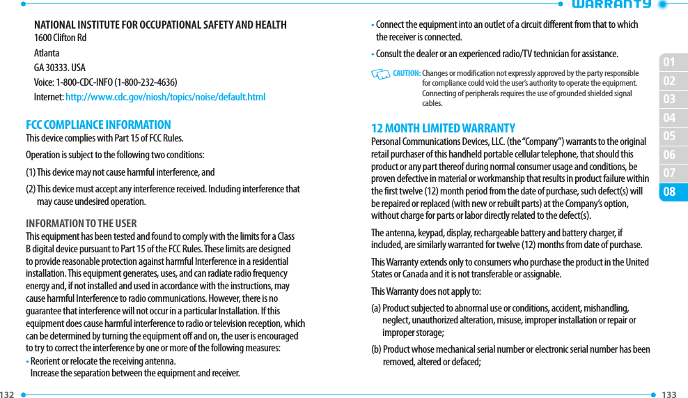 132 0102030405060708133 NATIONAL INSTITUTE FOR OCCUPATIONAL SAFETY AND HEALTH1600 Clifton RdAtlantaGA 30333. USAVoice: 1-800-CDC-INFO (1-800-232-4636)Internet: http://www.cdc.gov/niosh/topics/noise/default.htmlFCC COMPLIANCE INFORMATIONThis device complies with Part 15 of FCC Rules.Operation is subject to the following two conditions:(1) This device may not cause harmful interference, and(2)  This device must accept any interference received. Including interference that may cause undesired operation.INFORMATION TO THE USERThis equipment has been tested and found to comply with the limits for a Class B digital device pursuant to Part 15 of the FCC Rules. These limits are designed to provide reasonable protection against harmful Interference in a residential installation. This equipment generates, uses, and can radiate radio frequency energy and, if not installed and used in accordance with the instructions, may cause harmful Interference to radio communications. However, there is noguarantee that interference will not occur in a particular Installation. If this equipment does cause harmful interference to radio or television reception, which can be determined by turning the equipment off and on, the user is encouraged to try to correct the interference by one or more of the following measures:•  Reorient or relocate the receiving antenna.     Increase the separation between the equipment and receiver.•  Connect the equipment into an outlet of a circuit different from that to which the receiver is connected.•  Consult the dealer or an experienced radio/TV technician for assistance.   CAUTION:  Changes or modification not expressly approved by the party responsible for compliance could void the user’s authority to operate the equipment. Connecting of peripherals requires the use of grounded shielded signal cables.12 MONTH LIMITED WARRANTYPersonal Communications Devices, LLC. (the “Company”) warrants to the original retail purchaser of this handheld portable cellular telephone, that should this product or any part thereof during normal consumer usage and conditions, be proven defective in material or workmanship that results in product failure within the first twelve (12) month period from the date of purchase, such defect(s) will be repaired or replaced (with new or rebuilt parts) at the Company’s option, without charge for parts or labor directly related to the defect(s).The antenna, keypad, display, rechargeable battery and battery charger, if included, are similarly warranted for twelve (12) months from date of purchase.This Warranty extends only to consumers who purchase the product in the United States or Canada and it is not transferable or assignable.This Warranty does not apply to:(a)  Product subjected to abnormal use or conditions, accident, mishandling, neglect, unauthorized alteration, misuse, improper installation or repair or improper storage;(b)  Product whose mechanical serial number or electronic serial number has been removed, altered or defaced;