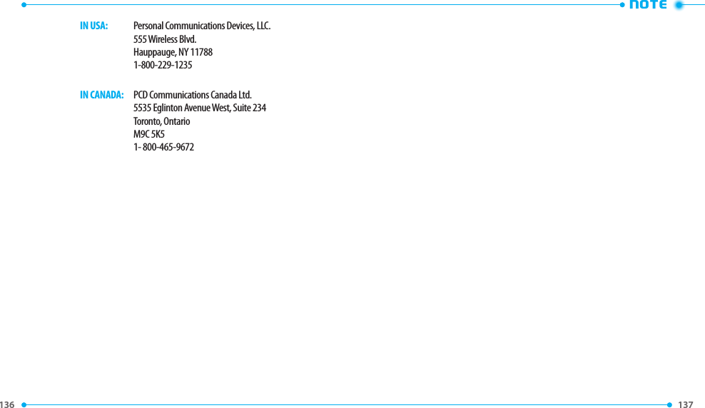 136 137 NOTE     IN USA:   Personal Communications Devices, LLC.        555 Wireless Blvd.        Hauppauge, NY 11788        1-800-229-1235     IN CANADA:   PCD Communications Canada Ltd.        5535 Eglinton Avenue West, Suite 234        Toronto, Ontario        M9C 5K5        1- 800-465-9672