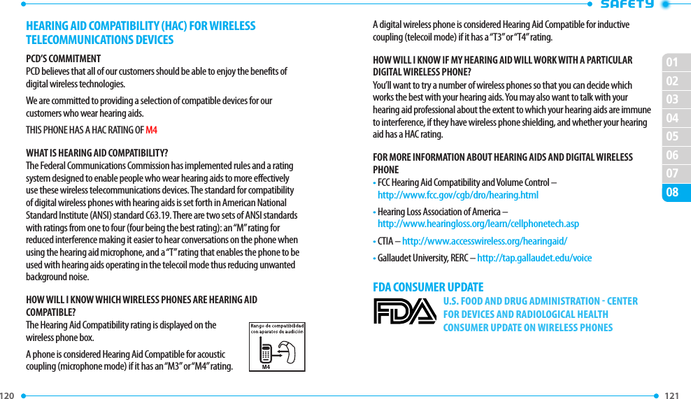 120 0102030405060708121 HEARING AID COMPATIBILITY (HAC) FOR WIRELESS TELECOMMUNICATIONS DEVICESPCD’S COMMITMENTPCD believes that all of our customers should be able to enjoy the benefits of digital wireless technologies. We are committed to providing a selection of compatible devices for our customers who wear hearing aids.THIS PHONE HAS A HAC RATING OF M4WHAT IS HEARING AID COMPATIBILITY?The Federal Communications Commission has implemented rules and a rating system designed to enable people who wear hearing aids to more effectively use these wireless telecommunications devices. The standard for compatibility of digital wireless phones with hearing aids is set forth in American National Standard Institute (ANSI) standard C63.19. There are two sets of ANSI standards with ratings from one to four (four being the best rating): an “M” rating for reduced interference making it easier to hear conversations on the phone when using the hearing aid microphone, and a “T” rating that enables the phone to be used with hearing aids operating in the telecoil mode thus reducing unwanted background noise.HOW WILL I KNOW WHICH WIRELESS PHONES ARE HEARING AID COMPATIBLE?The Hearing Aid Compatibility rating is displayed on the wireless phone box.A phone is considered Hearing Aid Compatible for acoustic coupling (microphone mode) if it has an “M3” or “M4” rating. A digital wireless phone is considered Hearing Aid Compatible for inductive coupling (telecoil mode) if it has a “T3” or “T4” rating.HOW WILL I KNOW IF MY HEARING AID WILL WORK WITH A PARTICULAR DIGITAL WIRELESS PHONE?You’ll want to try a number of wireless phones so that you can decide which works the best with your hearing aids. You may also want to talk with your hearing aid professional about the extent to which your hearing aids are immune to interference, if they have wireless phone shielding, and whether your hearing aid has a HAC rating.FOR MORE INFORMATION ABOUT HEARING AIDS AND DIGITAL WIRELESS PHONE•  FCC Hearing Aid Compatibility and Volume Control –   http://www.fcc.gov/cgb/dro/hearing.html•  Hearing Loss Association of America –     http://www.hearingloss.org/learn/cellphonetech.asp•  CTIA – http://www.accesswireless.org/hearingaid/•  Gallaudet University, RERC – http://tap.gallaudet.edu/voice FDA CONSUMER UPDATEU.S. FOOD AND DRUG ADMINISTRATION - CENTER FOR DEVICES AND RADIOLOGICAL HEALTH CONSUMER UPDATE ON WIRELESS PHONES
