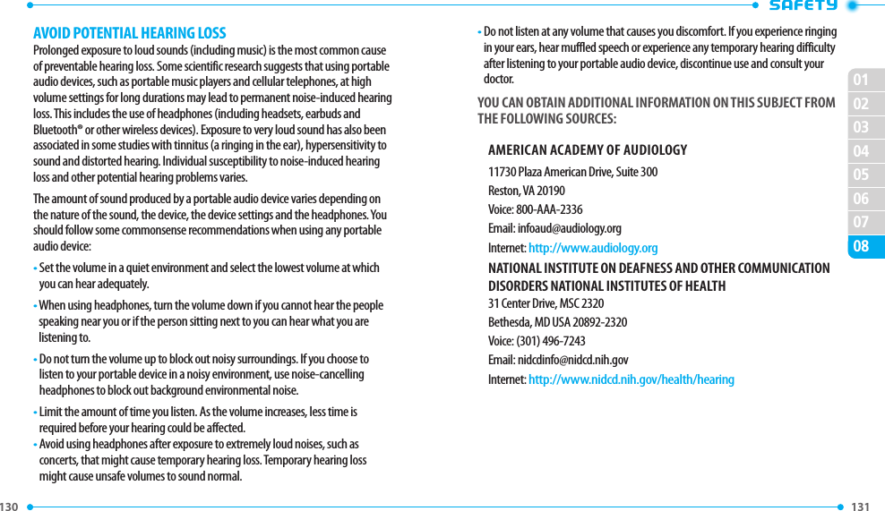 130 0102030405060708131 AVOID POTENTIAL HEARING LOSSProlonged exposure to loud sounds (including music) is the most common cause of preventable hearing loss. Some scientific research suggests that using portable audio devices, such as portable music players and cellular telephones, at high volume settings for long durations may lead to permanent noise-induced hearing loss. This includes the use of headphones (including headsets, earbuds and Bluetooth® or other wireless devices). Exposure to very loud sound has also been associated in some studies with tinnitus (a ringing in the ear), hypersensitivity to sound and distorted hearing. Individual susceptibility to noise-induced hearing loss and other potential hearing problems varies.The amount of sound produced by a portable audio device varies depending on the nature of the sound, the device, the device settings and the headphones. You should follow some commonsense recommendations when using any portable audio device:•  Set the volume in a quiet environment and select the lowest volume at which you can hear adequately.•  When using headphones, turn the volume down if you cannot hear the people speaking near you or if the person sitting next to you can hear what you are listening to.•  Do not turn the volume up to block out noisy surroundings. If you choose to listen to your portable device in a noisy environment, use noise-cancelling headphones to block out background environmental noise.•  Limit the amount of time you listen. As the volume increases, less time is required before your hearing could be affected.•  Avoid using headphones after exposure to extremely loud noises, such as  concerts, that might cause temporary hearing loss. Temporary hearing loss might cause unsafe volumes to sound normal.•  Do not listen at any volume that causes you discomfort. If you experience ringing in your ears, hear muffled speech or experience any temporary hearing difficulty after listening to your portable audio device, discontinue use and consult your doctor.YOU CAN OBTAIN ADDITIONAL INFORMATION ON THIS SUBJECT FROM THE FOLLOWING SOURCES:AMERICAN ACADEMY OF AUDIOLOGY11730 Plaza American Drive, Suite 300Reston, VA 20190Voice: 800-AAA-2336Email: infoaud@audiology.orgInternet: http://www.audiology.orgNATIONAL INSTITUTE ON DEAFNESS AND OTHER COMMUNICATION DISORDERS NATIONAL INSTITUTES OF HEALTH31 Center Drive, MSC 2320Bethesda, MD USA 20892-2320Voice: (301) 496-7243Email: nidcdinfo@nidcd.nih.govInternet: http://www.nidcd.nih.gov/health/hearing