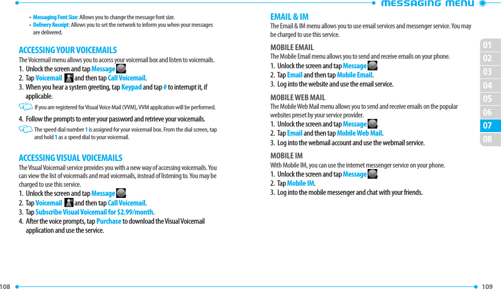 108 109 0203010405060708EMAIL &amp; IMThe Email &amp; IM menu allows you to use email services and messenger service. You may be charged to use this service.MOBILE EMAILThe Mobile Email menu allows you to send and receive emails on your phone.1.  Unlock the screen and tap Message .2.  Tap Email and then tap Mobile Email.3.  Log into the website and use the email service.MOBILE WEB MAILThe Mobile Web Mail menu allows you to send and receive emails on the popular websites preset by your service provider.1.  Unlock the screen and tap Message .2.  Tap Email and then tap Mobile Web Mail.3.  Log into the webmail account and use the webmail service.MOBILE IMWith Mobile IM, you can use the internet messenger service on your phone.1.  Unlock the screen and tap Message .2.  Tap Mobile IM.3.  Log into the mobile messenger and chat with your friends.•  Messaging Font Size: Allows you to change the message font size.•   Delivery Receipt: Allows you to set the network to inform you when your messages are delivered.ACCESSING YOUR VOICEMAILSThe Voicemail menu allows you to access your voicemail box and listen to voicemails.1.   Unlock the screen and tap Message .2.   Tap Voicemail    and then tap Call Voicemail.3.   When you hear a system greeting, tap Keypad and tap # to interrupt it, if applicable.   If you are registered for Visual Voice Mail (VVM), VVM application will be performed.4.  Follow the prompts to enter your password and retrieve your voicemails.   The speed dial number 1 is assigned for your voicemail box. From the dial screen, tap and hold 1 as a speed dial to your voicemail.ACCESSING VISUAL VOICEMAILSThe Visual Voicemail service provides you with a new way of accessing voicemails. You can view the list of voicemails and read voicemails, instead of listening to. You may be charged to use this service.1.   Unlock the screen and tap Message .2.   Tap Voicemail    and then tap Call Voicemail.3.  Tap Subscribe Visual Voicemail for $2.99/month.4.   After the voice prompts, tap Purchase to download the Visual Voicemail application and use the service.
