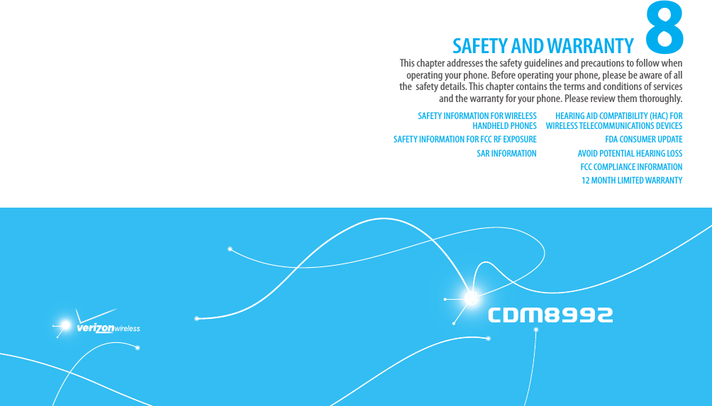 CDM8992CDM89928This chapter addresses the safety guidelines and precautions to follow when  operating your phone. Before operating your phone, please be aware of all the  safety details. This chapter contains the terms and conditions of services and the warranty for your phone. Please review them thoroughly.SAFETY AND WARRANTYSAFETY INFORMATION FOR WIRELESS HANDHELD PHONESSAFETY INFORMATION FOR FCC RF EXPOSURESAR INFORMATIONHEARING AID COMPATIBILITY (HAC) FOR WIRELESS TELECOMMUNICATIONS DEVICESFDA CONSUMER UPDATEAVOID POTENTIAL HEARING LOSSFCC COMPLIANCE INFORMATION12 MONTH LIMITED WARRANTYCHAPTER 8. SAFETY AND WARRANTY