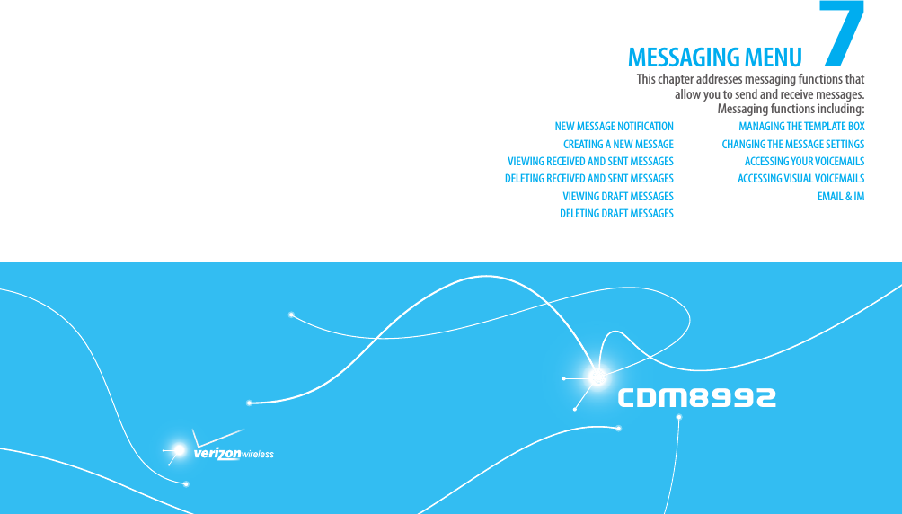 CDM8992CDM89927This chapter addresses messaging functions that  allow you to send and receive messages. Messaging functions including:NEW MESSAGE NOTIFICATIONCREATING A NEW MESSAGEVIEWING RECEIVED AND SENT MESSAGESDELETING RECEIVED AND SENT MESSAGESVIEWING DRAFT MESSAGESDELETING DRAFT MESSAGESMANAGING THE TEMPLATE BOXCHANGING THE MESSAGE SETTINGSACCESSING YOUR VOICEMAILSACCESSING VISUAL VOICEMAILSEMAIL &amp; IMMESSAGING MENUCHAPTER 7. MESSAGING MENU