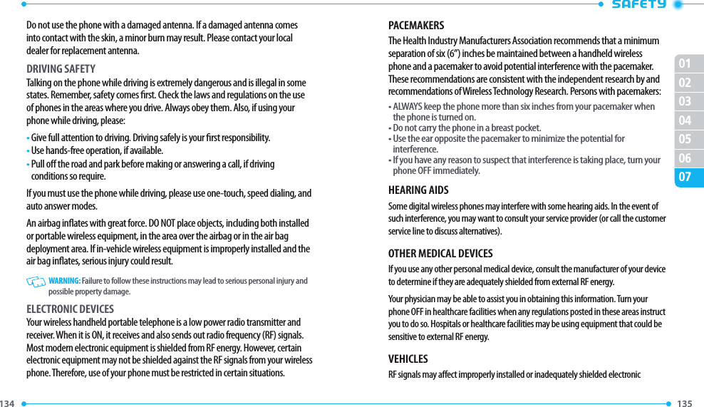 134 135 01020304050607Do not use the phone with a damaged antenna. If a damaged antenna comes into contact with the skin, a minor burn may result. Please contact your local dealer for replacement antenna.DRIVING SAFETYTalking on the phone while driving is extremely dangerous and is illegal in some states. Remember, safety comes rst. Check the laws and regulations on the use of phones in the areas where you drive. Always obey them. Also, if using your phone while driving, please:•  Give full attention to driving. Driving safely is your rst responsibility.•  Use hands-free operation, if available.•  Pull o the road and park before making or answering a call, if driving conditions so require.If you must use the phone while driving, please use one-touch, speed dialing, and auto answer modes.An airbag inates with great force. DO NOT place objects, including both installed or portable wireless equipment, in the area over the airbag or in the air bag deployment area. If in-vehicle wireless equipment is improperly installed and the air bag inates, serious injury could result.   WARNING: Failure to follow these instructions may lead to serious personal injury and possible property damage.ELECTRONIC DEVICESYour wireless handheld portable telephone is a low power radio transmitter and receiver. When it is ON, it receives and also sends out radio frequency (RF) signals. Most modern electronic equipment is shielded from RF energy. However, certain electronic equipment may not be shielded against the RF signals from your wireless phone. Therefore, use of your phone must be restricted in certain situations.PACEMAKERSThe Health Industry Manufacturers Association recommends that a minimum separation of six (6”) inches be maintained between a handheld wireless phone and a pacemaker to avoid potential interference with the pacemaker. These recommendations are consistent with the independent research by and recommendations of Wireless Technology Research. Persons with pacemakers:•  ALWAYS keep the phone more than six inches from your pacemaker when the phone is turned on.• Do not carry the phone in a breast pocket.•  Use the ear opposite the pacemaker to minimize the potential for interference.•  If you have any reason to suspect that interference is taking place, turn your phone OFF immediately.HEARING AIDSSome digital wireless phones may interfere with some hearing aids. In the event of such interference, you may want to consult your service provider (or call the customer service line to discuss alternatives).OTHER MEDICAL DEVICESIf you use any other personal medical device, consult the manufacturer of your device to determine if they are adequately shielded from external RF energy.Your physician may be able to assist you in obtaining this information. Turn your phone OFF in healthcare facilities when any regulations posted in these areas instruct you to do so. Hospitals or healthcare facilities may be using equipment that could be sensitive to external RF energy.VEHICLESRF signals may aect improperly installed or inadequately shielded electronic 