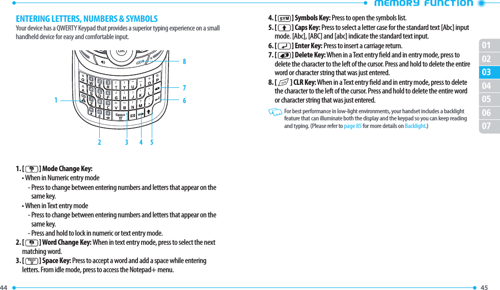 44 45 01020405060703ENTERING LETTERS, NUMBERS &amp; SYMBOLSYour device has a QWERTY Keypad that provides a superior typing experience on a smallhandheld device for easy and comfortable input.1. [   ] Mode Change Key:• When in Numeric entry mode-  Press to change between entering numbers and letters that appear on the same key.• When in Text entry mode-  Press to change between entering numbers and letters that appear on the same key.- Press and hold to lock in numeric or text entry mode.2.  [   ] Word Change Key: When in text entry mode, press to select the next matching word.3.  [   ] Space Key: Press to accept a word and add a space while entering letters. From idle mode, press to access the Notepad+ menu.12 3 4 58764. [   ] Symbols Key: Press to open the symbols list.5.  [   ] Caps Key: Press to select a letter case for the standard text [Abc] input mode. [Abc], [ABC] and [abc] indicate the standard text input.6. [   ] Enter Key: Press to insert a carriage return.7.  [   ] Delete Key: When in a Text entry eld and in entry mode, press to delete the character to the left of the cursor. Press and hold to delete the entire word or character string that was just entered.8.  [   ] CLR Key: When in a Text entry eld and in entry mode, press to delete the character to the left of the cursor. Press and hold to delete the entire word or character string that was just entered.   For best performance in low-light environments, your handset includes a backlight feature that can illuminate both the display and the keypad so you can keep reading and typing. (Please refer to page 85 for more details on Backlight.)