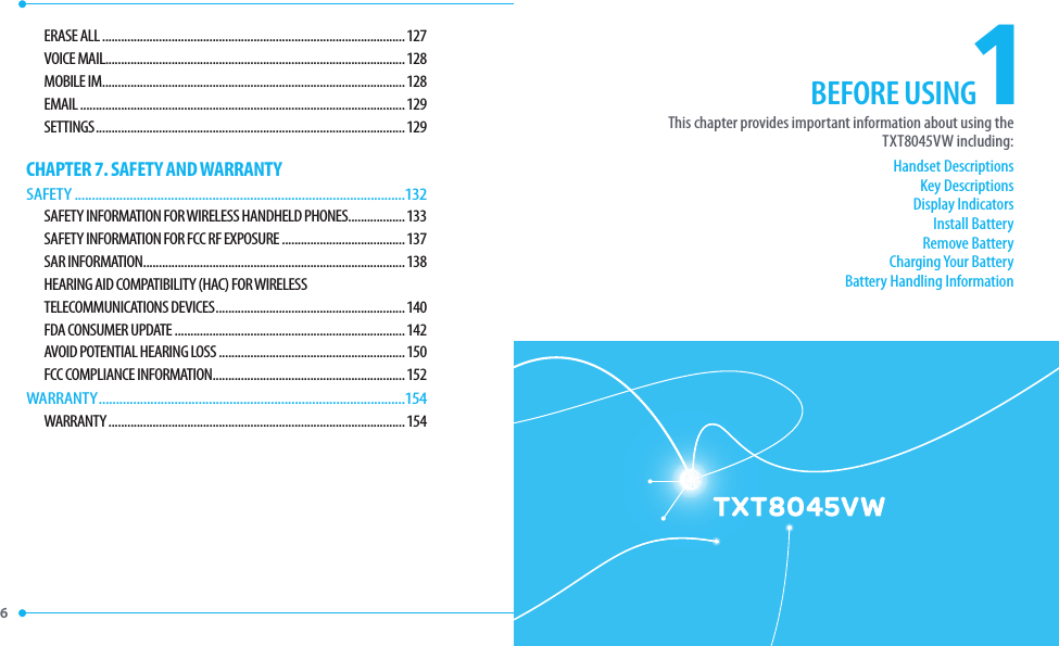 6 1Handset DescriptionsKey DescriptionsDisplay IndicatorsInstall BatteryRemove BatteryCharging Your BatteryBattery Handling InformationThis chapter provides important information about using theTXT8045VW including:BEFORE USINGCHAPTER 1. BEFORE USINGERASE ALL ................................................................................................127VOICE MAIL...............................................................................................128MOBILE IM ................................................................................................128EMAIL .......................................................................................................129SETTINGS ..................................................................................................129CHAPTER 7. SAFETY AND WARRANTYSAFETY ................................................................................................132SAFETY INFORMATION FOR WIRELESS HANDHELD PHONES ..................133SAFETY INFORMATION FOR FCC RF EXPOSURE .......................................137SAR INFORMATION ...................................................................................138HEARING AID COMPATIBILITY (HAC) FOR WIRELESS TELECOMMUNICATIONS DEVICES ............................................................140FDA CONSUMER UPDATE .........................................................................142AVOID POTENTIAL HEARING LOSS ...........................................................150FCC COMPLIANCE INFORMATION .............................................................152WARRANTY .........................................................................................154WARRANTY ..............................................................................................154BEFORE USING