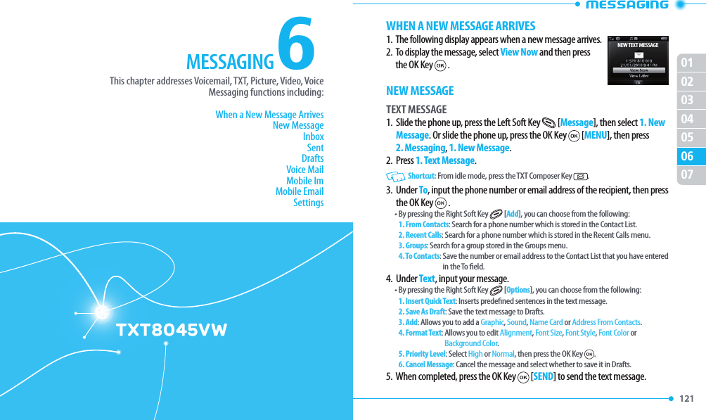 121 010203040607056This chapter addresses Voicemail, TXT, Picture, Video, Voice Messaging functions including:When a New Message ArrivesNew MessageInboxSentDraftsVoice MailMobile ImMobile EmailSettingsCHAPTER 6. MESSAGINGMESSAGING MESSAGINGWHEN A NEW MESSAGE ARRIVES1.  The following display appears when a new message arrives.2.   To display the message, select View Now and then press the OK Key  .NEW MESSAGETEXT MESSAGE1.   Slide the phone up, press the Left Soft Key  [Message], then select 1. New Message. Or slide the phone up, press the OK Key  [MENU], then press 2. Messaging, 1. New Message.2.  Press 1. Text Message.   Shortcut: From idle mode, press the TXT Composer Key  .3.   Under To, input the phone number or email address of the recipient, then press the OK Key  .• By pressing the Right Soft Key  [Add], you can choose from the following:1. From Contacts: Search for a phone number which is stored in the Contact List.2. Recent Calls: Search for a phone number which is stored in the Recent Calls menu.3. Groups: Search for a group stored in the Groups menu.4. To Contacts:  Save the number or email address to the Contact List that you have entered in the To  eld.4.  Under Text, input your message.• By pressing the Right Soft Key  [Options], you can choose from the following:1. Insert Quick Text: Inserts prede ned sentences in the text message.2. Save As Draft: Save the text message to Drafts.3. Add:  Allows you to add a Graphic, Sound, Name Card or Address From Contacts.  4. Format Text:  Allows you to edit Alignment, Font Size, Font Style, Font Color or Background Color.  5. Priority Level: Select High or Normal, then press the OK Key  .6. Cancel Message: Cancel the message and select whether to save it in Drafts.5.  When completed, press the OK Key  [SEND] to send the text message.NEW TEXT MESSAGE