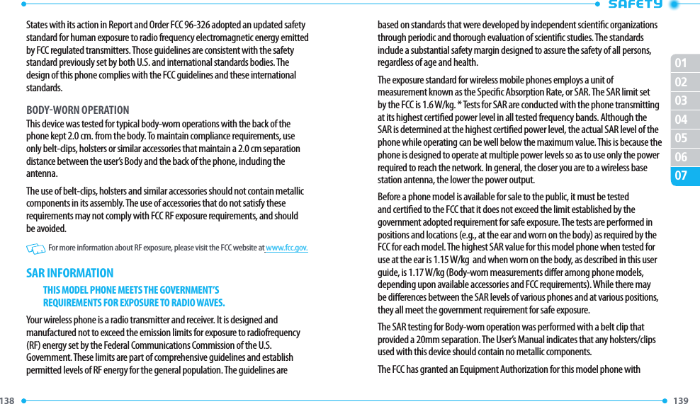 138 139 01020304050607States with its action in Report and Order FCC 96-326 adopted an updated safety standard for human exposure to radio frequency electromagnetic energy emitted by FCC regulated transmitters. Those guidelines are consistent with the safety standard previously set by both U.S. and international standards bodies. The design of this phone complies with the FCC guidelines and these international standards.BODYWORN OPERATIONThis device was tested for typical body-worn operations with the back of the phone kept 2.0 cm. from the body. To maintain compliance requirements, use only belt-clips, holsters or similar accessories that maintain a 2.0 cm separation distance between the user’s Body and the back of the phone, including the antenna.The use of belt-clips, holsters and similar accessories should not contain metallic components in its assembly. The use of accessories that do not satisfy these requirements may not comply with FCC RF exposure requirements, and should be avoided.   For more information about RF exposure, please visit the FCC website at www.fcc.gov.SAR INFORMATIONTHIS MODEL PHONE MEETS THE GOVERNMENT’SREQUIREMENTS FOR EXPOSURE TO RADIO WAVES.Your wireless phone is a radio transmitter and receiver. It is designed and manufactured not to exceed the emission limits for exposure to radiofrequency (RF) energy set by the Federal Communications Commission of the U.S. Government. These limits are part of comprehensive guidelines and establish permitted levels of RF energy for the general population. The guidelines are based on standards that were developed by independent scientic organizations through periodic and thorough evaluation of scientic studies. The standards include a substantial safety margin designed to assure the safety of all persons, regardless of age and health.The exposure standard for wireless mobile phones employs a unit of measurement known as the Specic Absorption Rate, or SAR. The SAR limit set by the FCC is 1.6 W/kg. * Tests for SAR are conducted with the phone transmitting at its highest certied power level in all tested frequency bands. Although the SAR is determined at the highest certied power level, the actual SAR level of the phone while operating can be well below the maximum value. This is because the phone is designed to operate at multiple power levels so as to use only the power required to reach the network. In general, the closer you are to a wireless base station antenna, the lower the power output.Before a phone model is available for sale to the public, it must be tested and certied to the FCC that it does not exceed the limit established by the government adopted requirement for safe exposure. The tests are performed in positions and locations (e.g., at the ear and worn on the body) as required by the FCC for each model. The highest SAR value for this model phone when tested for use at the ear is 1.15 W/kg  and when worn on the body, as described in this user guide, is 1.17 W/kg (Body-worn measurements dier among phone models, depending upon available accessories and FCC requirements). While there may be dierences between the SAR levels of various phones and at various positions, they all meet the government requirement for safe exposure.The SAR testing for Body-worn operation was performed with a belt clip that provided a 20mm separation. The User’s Manual indicates that any holsters/clips used with this device should contain no metallic components.The FCC has granted an Equipment Authorization for this model phone with 