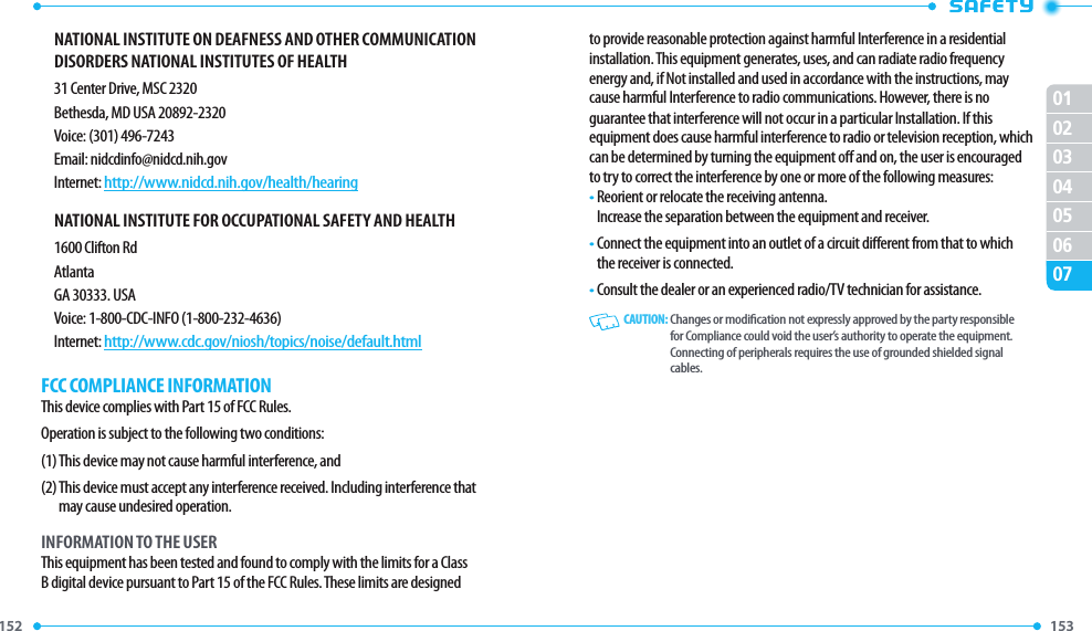 152 153 01020304050607NATIONAL INSTITUTE ON DEAFNESS AND OTHER COMMUNICATION DISORDERS NATIONAL INSTITUTES OF HEALTH31 Center Drive, MSC 2320Bethesda, MD USA 20892-2320Voice: (301) 496-7243Email: nidcdinfo@nidcd.nih.govInternet: http://www.nidcd.nih.gov/health/hearingNATIONAL INSTITUTE FOR OCCUPATIONAL SAFETY AND HEALTH1600 Clifton RdAtlantaGA 30333. USAVoice: 1-800-CDC-INFO (1-800-232-4636)Internet: http://www.cdc.gov/niosh/topics/noise/default.htmlFCC COMPLIANCE INFORMATIONThis device complies with Part 15 of FCC Rules.Operation is subject to the following two conditions:(1) This device may not cause harmful interference, and(2)  This device must accept any interference received. Including interference that may cause undesired operation.INFORMATION TO THE USERThis equipment has been tested and found to comply with the limits for a Class B digital device pursuant to Part 15 of the FCC Rules. These limits are designed to provide reasonable protection against harmful Interference in a residential installation. This equipment generates, uses, and can radiate radio frequency energy and, if Not installed and used in accordance with the instructions, may cause harmful Interference to radio communications. However, there is noguarantee that interference will not occur in a particular Installation. If this equipment does cause harmful interference to radio or television reception, which can be determined by turning the equipment o and on, the user is encouraged to try to correct the interference by one or more of the following measures:•  Reorient or relocate the receiving antenna.     Increase the separation between the equipment and receiver.•  Connect the equipment into an outlet of a circuit dierent from that to which the receiver is connected.•  Consult the dealer or an experienced radio/TV technician for assistance.   CAUTION:  Changes or modication not expressly approved by the party responsible for Compliance could void the user’s authority to operate the equipment. Connecting of peripherals requires the use of grounded shielded signal cables.