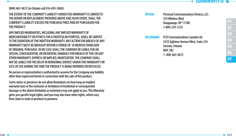 156 157 01020304050607(800) 465-9672 (in Ontario call 416-695-3060).THE EXTENT OF THE COMPANY’S LIABILITY UNDER THIS WARRANTY IS LIMITED TO THE REPAIR OR REPLACEMENT PROVIDED ABOVE AND, IN NO EVENT, SHALL THE COMPANY’S LAIBILITY EXCEED THE PURCHASE PRICE PAID BY PURCHASER FOR THE PRODUCT.ANY IMPLIED WARRANTIES, INCLUDING ANY IMPLIED WARRANTY OF MERCHANTABILITY OR FITNESS FOR A PARTICULAR PURPOSE, SHALL BE LIMITED TO THE DURATION OF THIS WRITTEN WARRANTY. ANY ACTION FOR BREACH OF ANY WARRANTY MUST BE BROUGHT WITHIN A PERIOD OF 18 MONTHS FROM DATE OF ORIGINAL PURCHASE. IN NO CASE SHALL THE COMPANY BE LIABLE FOR AN SPECIAL CONSEQUENTIAL OR INCIDENTAL DAMAGES FOR BREACH OF THIS OR ANY OTHER WARRANTY, EXPRESS OR IMPLIED, WHATSOEVER. THE COMPANY SHALL NOT BE LIABLE FOR THE DELAY IN RENDERING SERVICE UNDER THIS WARRANTY OR LOSS OF USE DURING THE TIME THE PRODUCT IS BEING REPAIRED OR REPLACED.No person or representative is authorized to assume for the Company any liability other than expressed herein in connection with the sale of this product.Some states or provinces do not allow limitations on how long an implied warranty lasts or the exclusion or limitation of incidental or consequential damage so the above limitation or exclusions may not apply to you. This Warranty gives you specic legal rights, and you may also have other rights, which vary from state to state or province to province.     IN USA:   Personal Communications Devices, LLC.        555 Wireless Blvd.        Hauppauge, NY 11788        1-800-229-1235     IN CANADA:   PCD Communications Canada Ltd.        5535 Eglinton Avenue West, Suite 234        Toronto, Ontario        M9C 5K5        1- 800-465-9672