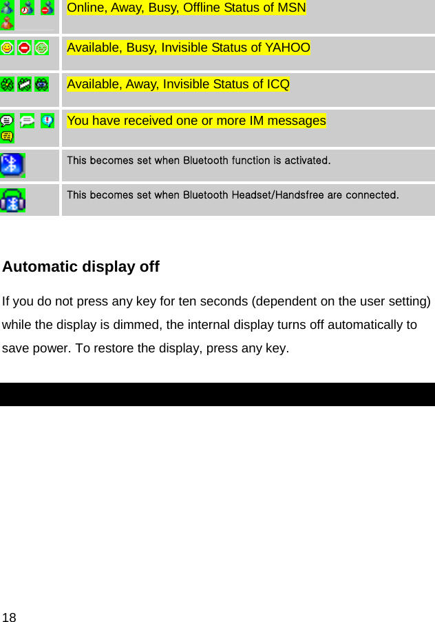  18       Online, Away, Busy, Offline Status of MSN       Available, Busy, Invisible Status of YAHOO       Available, Away, Invisible Status of ICQ       You have received one or more IM messages  This becomes set when Bluetooth function is activated.  This becomes set when Bluetooth Headset/Handsfree are connected.  Automatic display off If you do not press any key for ten seconds (dependent on the user setting) while the display is dimmed, the internal display turns off automatically to save power. To restore the display, press any key.  
