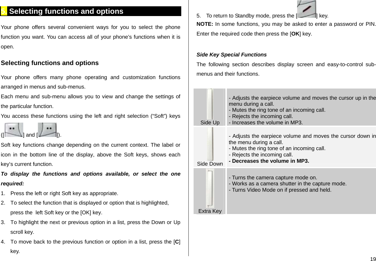  195. Selecting functions and options Your phone offers several convenient ways for you to select the phone function you want. You can access all of your phone’s functions when it is open.  Selecting functions and options Your phone offers many phone operating and customization functions arranged in menus and sub-menus. Each menu and sub-menu allows you to view and change the settings of the particular function. You access these functions using the left and right selection (“Soft”) keys ([ ] and [ ]). Soft key functions change depending on the current context. The label or icon in the bottom line of the display, above the Soft keys, shows each key’s current function. To display the functions and options available, or select the one required: 1.  Press the left or right Soft key as appropriate. 2.  To select the function that is displayed or option that is highlighted, press the  left Soft key or the [OK] key. 3.  To highlight the next or previous option in a list, press the Down or Up scroll key. 4.  To move back to the previous function or option in a list, press the [C] key. 5.  To return to Standby mode, press the [ ] key. NOTE: In some functions, you may be asked to enter a password or PIN. Enter the required code then press the [OK] key.  Side Key Special Functions The following section describes display screen and easy-to-control sub-menus and their functions.   Side Up  - Adjusts the earpiece volume and moves the cursor up in the menu during a call. - Mutes the ring tone of an incoming call. - Rejects the incoming call.  - Increases the volume in MP3.   Side Down - Adjusts the earpiece volume and moves the cursor down in the menu during a call. - Mutes the ring tone of an incoming call. - Rejects the incoming call. - Decreases the volume in MP3.  Extra Key - Turns the camera capture mode on.  - Works as a camera shutter in the capture mode. - Turns Video Mode on if pressed and held.   