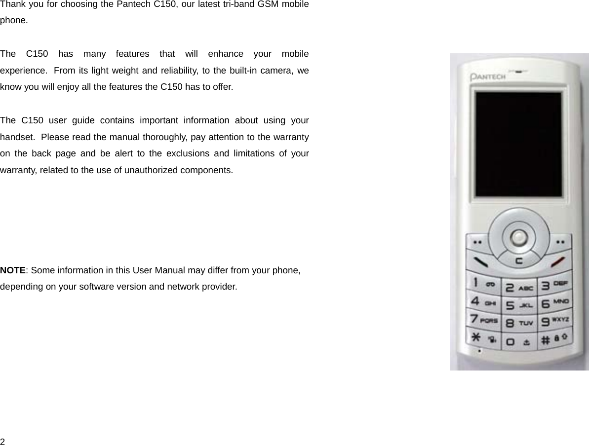  2 Thank you for choosing the Pantech C150, our latest tri-band GSM mobile phone.   The C150 has many features that will enhance your mobile experience.  From its light weight and reliability, to the built-in camera, we know you will enjoy all the features the C150 has to offer.  The C150 user guide contains important information about using your handset.  Please read the manual thoroughly, pay attention to the warranty on the back page and be alert to the exclusions and limitations of your warranty, related to the use of unauthorized components.      NOTE: Some information in this User Manual may differ from your phone, depending on your software version and network provider.       