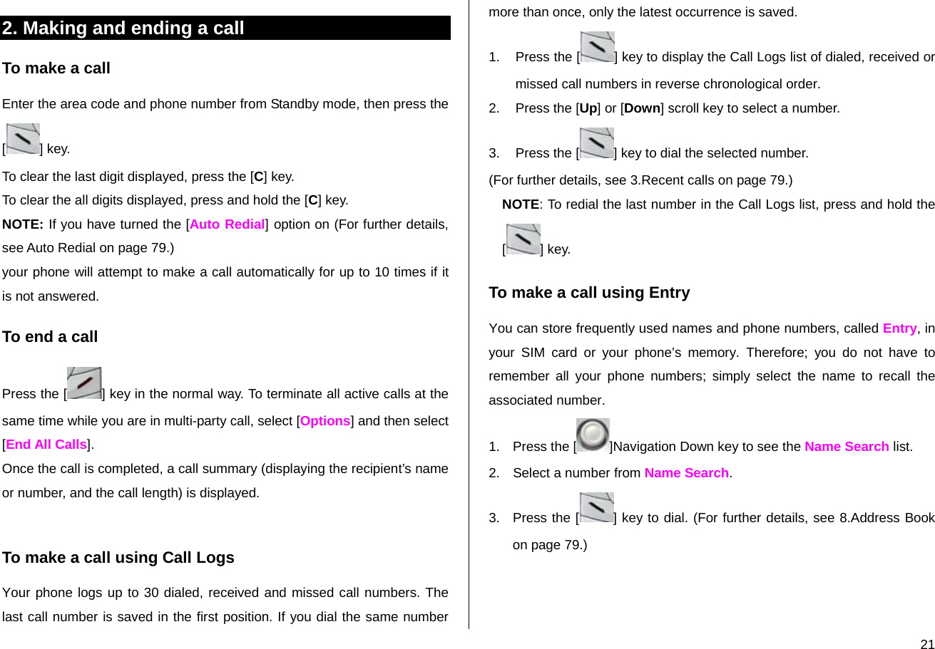  212. Making and ending a call To make a call Enter the area code and phone number from Standby mode, then press the [] key. To clear the last digit displayed, press the [C] key. To clear the all digits displayed, press and hold the [C] key. NOTE: If you have turned the [Auto Redial] option on (For further details, see Auto Redial on page 79.)  your phone will attempt to make a call automatically for up to 10 times if it is not answered.  To end a call Press the [ ] key in the normal way. To terminate all active calls at the same time while you are in multi-party call, select [Options] and then select [End All Calls]. Once the call is completed, a call summary (displaying the recipient’s name or number, and the call length) is displayed.  To make a call using Call Logs Your phone logs up to 30 dialed, received and missed call numbers. The last call number is saved in the first position. If you dial the same number more than once, only the latest occurrence is saved. 1.  Press the [ ] key to display the Call Logs list of dialed, received or missed call numbers in reverse chronological order.  2.  Press the [Up] or [Down] scroll key to select a number. 3.  Press the [ ] key to dial the selected number. (For further details, see 3.Recent calls on page 79.) NOTE: To redial the last number in the Call Logs list, press and hold the [] key. To make a call using Entry You can store frequently used names and phone numbers, called Entry, in your SIM card or your phone’s memory. Therefore; you do not have to remember all your phone numbers; simply select the name to recall the associated number. 1. Press the [ ]Navigation Down key to see the Name Search list. 2.  Select a number from Name Search. 3.  Press the [ ] key to dial. (For further details, see 8.Address Book on page 79.)  