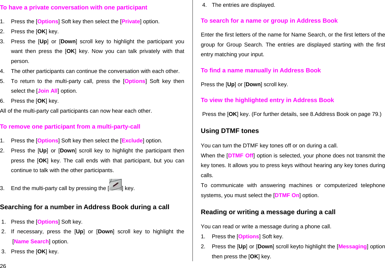  26 To have a private conversation with one participant 1. Press the [Options] Soft key then select the [Private] option.  2. Press the [OK] key. 3.  Press the [Up] or [Down] scroll key to highlight the participant you want then press the [OK] key. Now you can talk privately with that person.  4.  The other participants can continue the conversation with each other. 5.  To return to the multi-party call, press the [Options] Soft key then select the [Join All] option. 6. Press the [OK] key. All of the multi-party call participants can now hear each other. To remove one participant from a multi-party-call 1. Press the [Options] Soft key then select the [Exclude] option. 2. Press the [Up] or [Down] scroll key to highlight the participant then press the [OK] key. The call ends with that participant, but you can continue to talk with the other participants. 3.  End the multi-party call by pressing the [ ] key. Searching for a number in Address Book during a call 1. Press the [Options] Soft key. 2.  If necessary, press the [Up] or [Down] scroll key to highlight the [Name Search] option. 3. Press the [OK] key. 4.  The entries are displayed. To search for a name or group in Address Book Enter the first letters of the name for Name Search, or the first letters of the group for Group Search. The entries are displayed starting with the first entry matching your input. To find a name manually in Address Book Press the [Up] or [Down] scroll key. To view the highlighted entry in Address Book Press the [OK] key. (For further details, see 8.Address Book on page 79.) Using DTMF tones You can turn the DTMF key tones off or on during a call. When the [DTMF Off] option is selected, your phone does not transmit the key tones. It allows you to press keys without hearing any key tones during calls. To communicate with answering machines or computerized telephone systems, you must select the [DTMF On] option. Reading or writing a message during a call You can read or write a message during a phone call. 1.  Press the [Options] Soft key. 2.  Press the [Up] or [Down] scroll keyto highlight the [Messaging] option then press the [OK] key.  