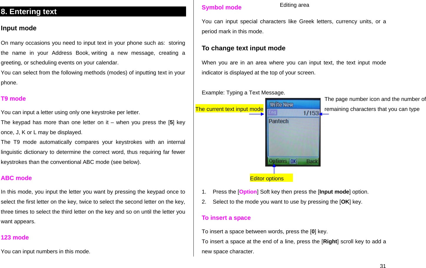  318. Entering text  Input mode On many occasions you need to input text in your phone such as:  storing the name in your Address Book, writing a new message, creating a greeting, or scheduling events on your calendar. You can select from the following methods (modes) of inputting text in your phone. T9 mode You can input a letter using only one keystroke per letter.  The keypad has more than one letter on it – when you press the [5] key once, J, K or L may be displayed.  The T9 mode automatically compares your keystrokes with an internal linguistic dictionary to determine the correct word, thus requiring far fewer keystrokes than the conventional ABC mode (see below). ABC mode In this mode, you input the letter you want by pressing the keypad once to select the first letter on the key, twice to select the second letter on the key, three times to select the third letter on the key and so on until the letter you want appears. 123 mode You can input numbers in this mode. Symbol mode You can input special characters like Greek letters, currency units, or a period mark in this mode. To change text input mode When you are in an area where you can input text, the text input mode indicator is displayed at the top of your screen.  Example: Typing a Text Message.    1.  Press the [Option] Soft key then press the [Input mode] option. 2.  Select to the mode you want to use by pressing the [OK] key. To insert a space To insert a space between words, press the [0] key. To insert a space at the end of a line, press the [Right] scroll key to add a new space character. The page number icon and the number of remaining characters that you can type Editing area Editor options      The current text input mode