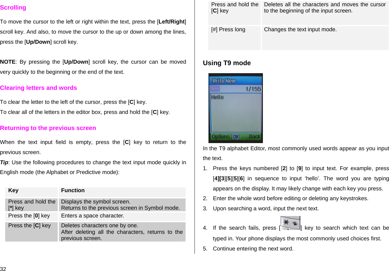  32 Scrolling To move the cursor to the left or right within the text, press the [Left/Right] scroll key. And also, to move the cursor to the up or down among the lines, press the [Up/Down] scroll key.  NOTE: By pressing the [Up/Down] scroll key, the cursor can be moved very quickly to the beginning or the end of the text. Clearing letters and words To clear the letter to the left of the cursor, press the [C] key.  To clear all of the letters in the editor box, press and hold the [C] key. Returning to the previous screen When the text input field is empty, press the [C] key to return to the previous screen. Tip: Use the following procedures to change the text input mode quickly in English mode (the Alphabet or Predictive mode):  Key  Function Press and hold the [*] key  Displays the symbol screen. Returns to the previous screen in Symbol mode. Press the [0] key  Enters a space character. Press the [C] key  Deletes characters one by one.  After deleting all the characters, returns to the previous screen. Press and hold the [C] key  Deletes all the characters and moves the cursor to the beginning of the input screen. [#] Press long  Changes the text input mode. Using T9 mode  In the T9 alphabet Editor, most commonly used words appear as you input the text. 1.  Press the keys numbered [2] to [9] to input text. For example, press [4][3][5][5][6] in sequence to input ‘hello’. The word you are typing appears on the display. It may likely change with each key you press. 2.  Enter the whole word before editing or deleting any keystrokes. 3.  Upon searching a word, input the next text. 4.  If the search fails, press [ ] key to search which text can be typed in. Your phone displays the most commonly used choices first. 5.  Continue entering the next word. 