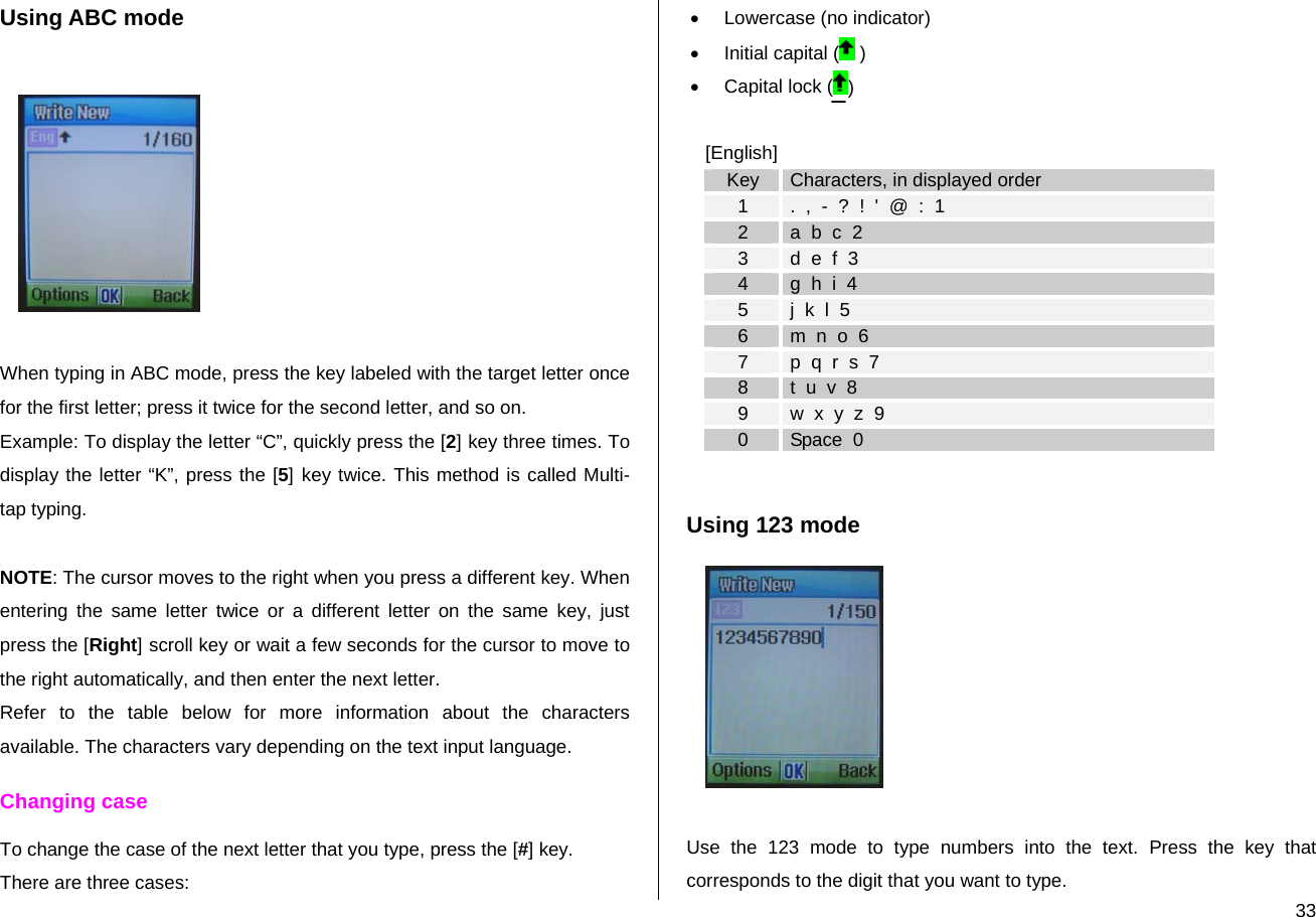  33Using ABC mode    When typing in ABC mode, press the key labeled with the target letter once for the first letter; press it twice for the second letter, and so on. Example: To display the letter “C”, quickly press the [2] key three times. To display the letter “K”, press the [5] key twice. This method is called Multi-tap typing.  NOTE: The cursor moves to the right when you press a different key. When entering the same letter twice or a different letter on the same key, just press the [Right] scroll key or wait a few seconds for the cursor to move to the right automatically, and then enter the next letter.  Refer to the table below for more information about the characters available. The characters vary depending on the text input language.  Changing case To change the case of the next letter that you type, press the [#] key.  There are three cases: •  Lowercase (no indicator) • Initial capital (  ) • Capital lock ( )  [English] Key  Characters, in displayed order 1  .  ,  -  ?  !  &apos;  @  :  1 2  a  b  c  2 3  d  e  f  3 4  g  h  i  4 5  j  k  l  5 6  m  n  o  6 7  p  q  r  s  7 8  t  u  v  8 9  w  x  y  z  9 0  Space  0  Using 123 mode   Use the 123 mode to type numbers into the text. Press the key that corresponds to the digit that you want to type. 