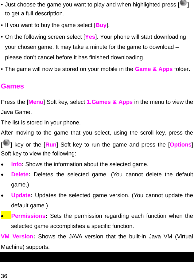  36 • Just choose the game you want to play and when highlighted press [ ] to get a full description. • If you want to buy the game select [Buy]. • On the following screen select [Yes]. Your phone will start downloading your chosen game. It may take a minute for the game to download – please don’t cancel before it has finished downloading. • The game will now be stored on your mobile in the Game &amp; Apps folder. Games Press the [Menu] Soft key, select 1.Games &amp; Apps in the menu to view the Java Game.  The list is stored in your phone. After moving to the game that you select, using the scroll key, press the [] key or the [Run] Soft key to run the game and press the [Options] Soft key to view the following:  • Info: Shows the information about the selected game. • Delete:  Deletes the selected game. (You cannot delete the default game.) • Update: Updates the selected game version. (You cannot update the default game.) • Permissions: Sets the permission regarding each function when the selected game accomplishes a specific function.  VM Version:  Shows the JAVA version that the built-in Java VM (Virtual Machine) supports. 