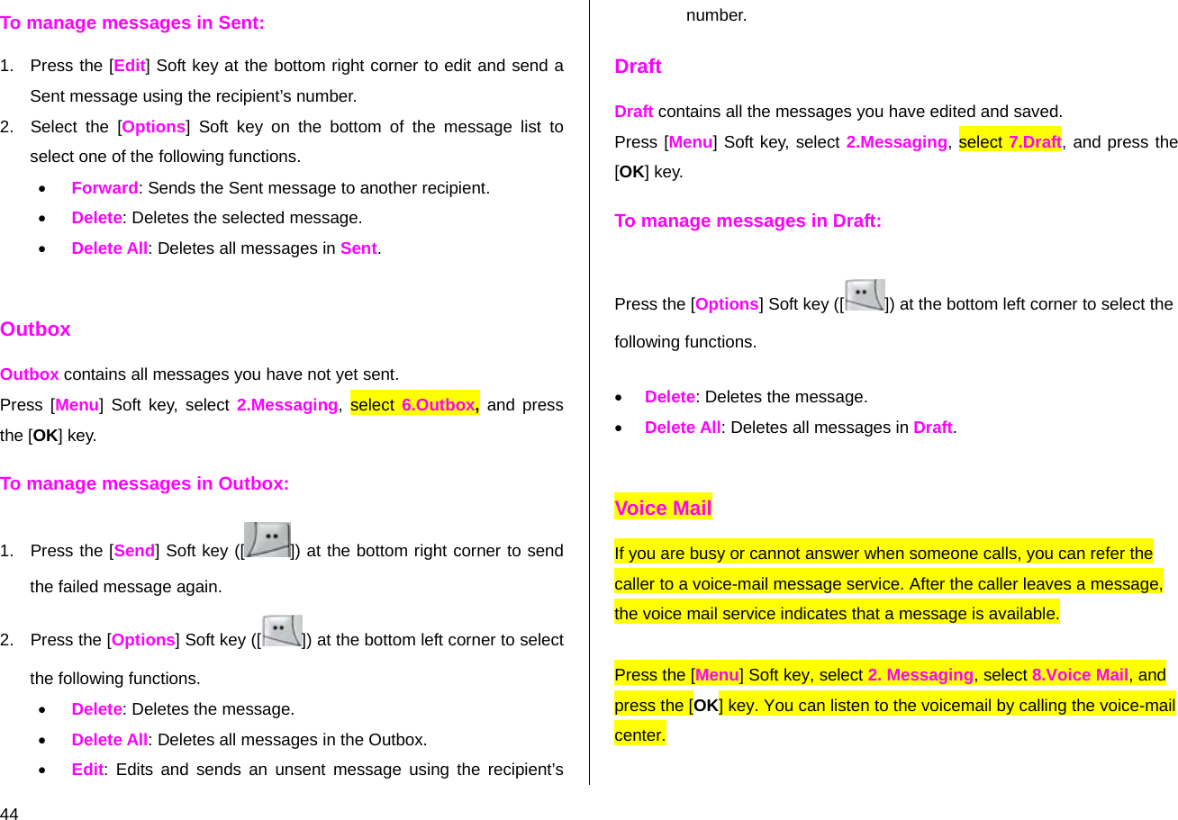  44 To manage messages in Sent: 1.  Press the [Edit] Soft key at the bottom right corner to edit and send a Sent message using the recipient’s number. 2. Select the [Options] Soft key on the bottom of the message list to select one of the following functions. • Forward: Sends the Sent message to another recipient. • Delete: Deletes the selected message. • Delete All: Deletes all messages in Sent.  Outbox Outbox contains all messages you have not yet sent. Press [Menu] Soft key, select 2.Messaging, select 6.Outbox, and press the [OK] key. To manage messages in Outbox: 1. Press the [Send] Soft key ([ ]) at the bottom right corner to send the failed message again. 2.  Press the [Options] Soft key ([ ]) at the bottom left corner to select the following functions. • Delete: Deletes the message. • Delete All: Deletes all messages in the Outbox. • Edit: Edits and sends an unsent message using the recipient’s number. Draft Draft contains all the messages you have edited and saved.  Press [Menu] Soft key, select 2.Messaging, select 7.Draft, and press the [OK] key. To manage messages in Draft: Press the [Options] Soft key ([ ]) at the bottom left corner to select the following functions. • Delete: Deletes the message. • Delete All: Deletes all messages in Draft.  Voice Mail If you are busy or cannot answer when someone calls, you can refer the caller to a voice-mail message service. After the caller leaves a message, the voice mail service indicates that a message is available.   Press the [Menu] Soft key, select 2. Messaging, select 8.Voice Mail, and press the [OK] key. You can listen to the voicemail by calling the voice-mail center. 