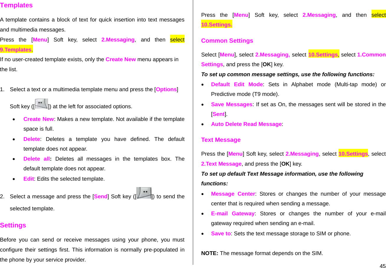  45Templates A template contains a block of text for quick insertion into text messages and multimedia messages. Press the [Menu] Soft key, select 2.Messaging, and then select 9.Templates. If no user-created template exists, only the Create New menu appears in the list.  1.  Select a text or a multimedia template menu and press the [Options] Soft key ([ ]) at the left for associated options. • Create New: Makes a new template. Not available if the template space is full. • Delete: Deletes a template you have defined. The default template does not appear. • Delete all:  Deletes all messages in the templates box. The default template does not appear. • Edit: Edits the selected template. 2.  Select a message and press the [Send] Soft key ([ ]) to send the selected template. Settings Before you can send or receive messages using your phone, you must configure their settings first. This information is normally pre-populated in the phone by your service provider.  Press the [Menu] Soft key, select 2.Messaging, and then select 10.Settings. Common Settings Select [Menu], select 2.Messaging, select 10.Settings, select 1.Common Settings, and press the [OK] key. To set up common message settings, use the following functions: • Default Edit Mode: Sets in Alphabet mode (Multi-tap mode) or Predictive mode (T9 mode). • Save Messages: If set as On, the messages sent will be stored in the [Sent]. • Auto Delete Read Message: Text Message Press the [Menu] Soft key, select 2.Messaging, select 10.Settings, select 2.Text Message, and press the [OK] key. To set up default Text Message information, use the following functions: • Message Center: Stores or changes the number of your message center that is required when sending a message.  • E-mail Gateway: Stores or changes the number of your e-mail gateway required when sending an e-mail. • Save to: Sets the text message storage to SIM or phone.  NOTE: The message format depends on the SIM. 