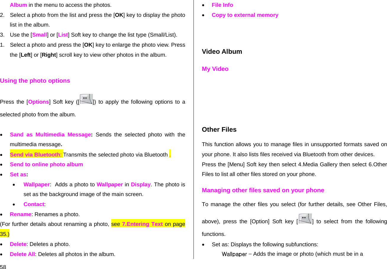  58 Album in the menu to access the photos. 2.  Select a photo from the list and press the [OK] key to display the photo list in the album. 3.  Use the [Small] or [List] Soft key to change the list type (Small/List). 1.  Select a photo and press the [OK] key to enlarge the photo view. Press the [Left] or [Right] scroll key to view other photos in the album.  Using the photo options Press the [Options] Soft key ([ ]) to apply the following options to a selected photo from the album.    • Sand as Multimedia Message:  Sends the selected photo with the multimedia message. • Send via Bluetooth: Transmits the selected photo via Bluetooth . • Send to online photo album • Set as:  • Wallpaper:  Adds a photo to Wallpaper in Display. The photo is set as the background image of the main screen. • Contact:  • Rename: Renames a photo. (For further details about renaming a photo, see 7.Entering Text on page 35.) • Delete: Deletes a photo. • Delete All: Deletes all photos in the album. • File Info • Copy to external memory   Video Album My Video     Other Files This function allows you to manage files in unsupported formats saved on your phone. It also lists files received via Bluetooth from other devices. Press the [Menu] Soft key then select 4.Media Gallery then select 6.Other Files to list all other files stored on your phone. Managing other files saved on your phone To manage the other files you select (for further details, see Other Files, above), press the [Option] Soft key [ ] to select from the following functions. •  Set as: Displays the following subfunctions: Wallpaper – Adds the image or photo (which must be in a 