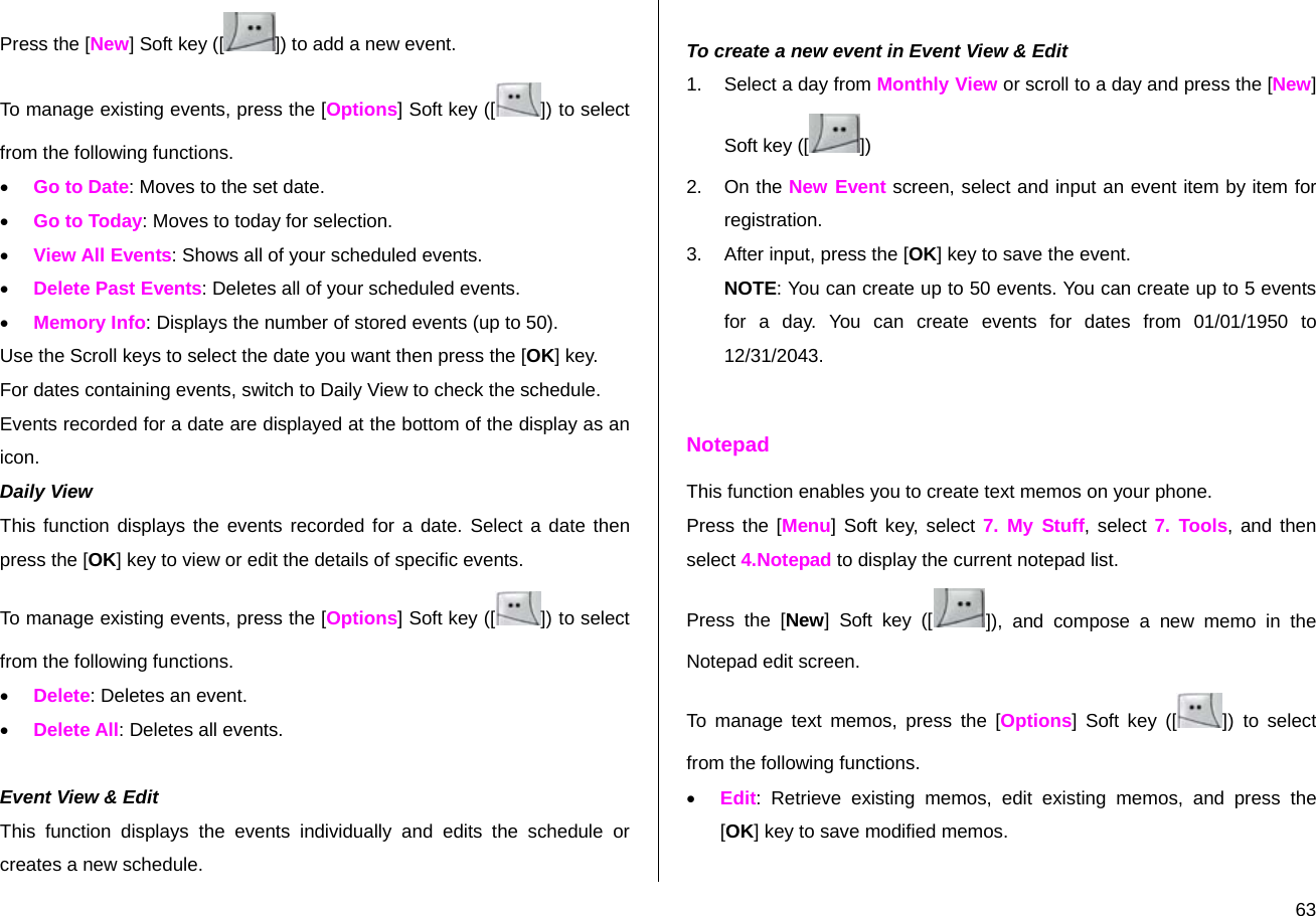  63Press the [New] Soft key ([ ]) to add a new event. To manage existing events, press the [Options] Soft key ([ ]) to select from the following functions. • Go to Date: Moves to the set date. • Go to Today: Moves to today for selection. • View All Events: Shows all of your scheduled events. • Delete Past Events: Deletes all of your scheduled events. • Memory Info: Displays the number of stored events (up to 50). Use the Scroll keys to select the date you want then press the [OK] key. For dates containing events, switch to Daily View to check the schedule. Events recorded for a date are displayed at the bottom of the display as an icon. Daily View  This function displays the events recorded for a date. Select a date then press the [OK] key to view or edit the details of specific events. To manage existing events, press the [Options] Soft key ([ ]) to select from the following functions. • Delete: Deletes an event. • Delete All: Deletes all events.  Event View &amp; Edit This function displays the events individually and edits the schedule or creates a new schedule.  To create a new event in Event View &amp; Edit 1.  Select a day from Monthly View or scroll to a day and press the [New] Soft key ([ ]) 2. On the New Event screen, select and input an event item by item for registration. 3.  After input, press the [OK] key to save the event. NOTE: You can create up to 50 events. You can create up to 5 events for a day. You can create events for dates from 01/01/1950 to 12/31/2043.  Notepad This function enables you to create text memos on your phone. Press the [Menu] Soft key, select 7. My Stuff, select 7. Tools, and then select 4.Notepad to display the current notepad list. Press the [New] Soft key ([ ]), and compose a new memo in the Notepad edit screen. To manage text memos, press the [Options] Soft key ([ ]) to select from the following functions. • Edit: Retrieve existing memos, edit existing memos, and press the [OK] key to save modified memos. 