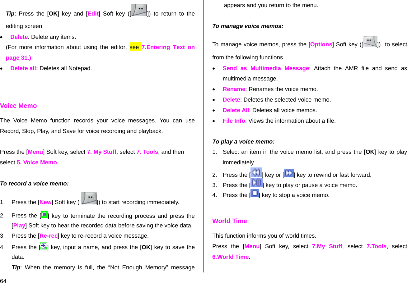  64 Tip: Press the [OK] key and [Edit] Soft key ([ ]) to return to the editing screen. • Delete: Delete any items. (For more information about using the editor, see 7.Entering Text on page 31.) • Delete all: Deletes all Notepad.   Voice Memo The Voice Memo function records your voice messages. You can use Record, Stop, Play, and Save for voice recording and playback.  Press the [Menu] Soft key, select 7. My Stuff, select 7. Tools, and then select 5. Voice Memo.  To record a voice memo: 1. Press the [New] Soft key ([ ]) to start recording immediately. 2.  Press the [ ] key to terminate the recording process and press the [Play] Soft key to hear the recorded data before saving the voice data. 3. Press the [Re-rec] key to re-record a voice message. 4.  Press the [ ] key, input a name, and press the [OK] key to save the data. Tip: When the memory is full, the “Not Enough Memory” message appears and you return to the menu.  To manage voice memos: To manage voice memos, press the [Options] Soft key ([ ])  to select from the following functions. • Send as Multimedia Message: Attach the AMR file and send as multimedia message.  • Rename: Renames the voice memo. • Delete: Deletes the selected voice memo. • Delete All: Deletes all voice memos. • File Info: Views the information about a file.  To play a voice memo: 1.  Select an item in the voice memo list, and press the [OK] key to play immediately.  2. Press the [ ] key or [ ] key to rewind or fast forward. 3. Press the [ ] key to play or pause a voice memo. 4. Press the [ ] key to stop a voice memo.  World Time This function informs you of world times. Press the [Menu] Soft key, select 7.My Stuff, select 7.Tools, select 6.World Time. 