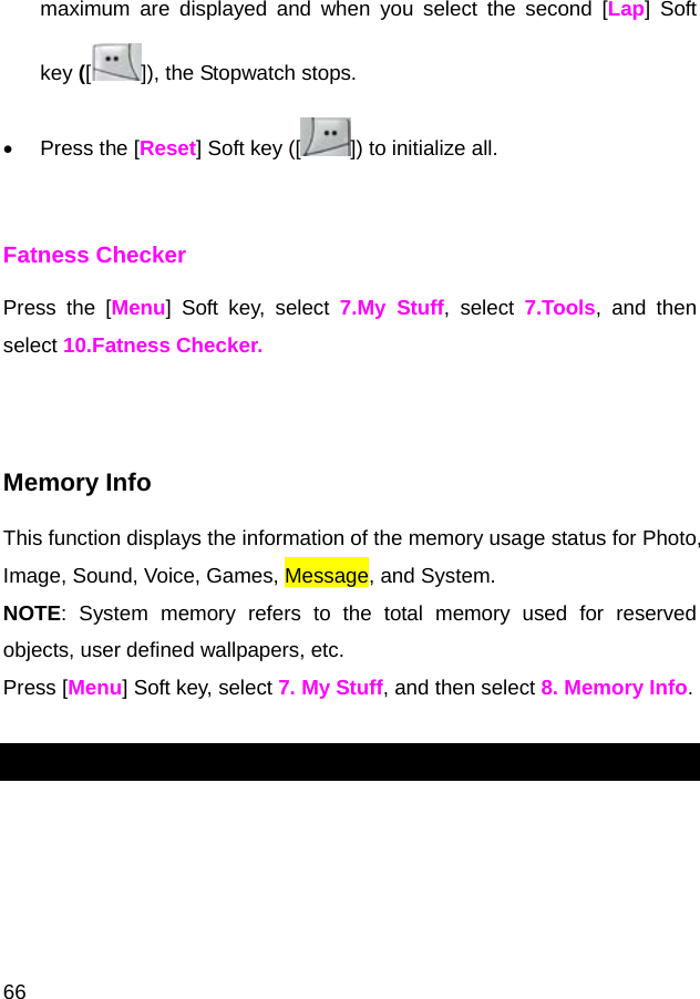  66 maximum are displayed and when you select the second [Lap] Soft key ([]), the Stopwatch stops. •  Press the [Reset] Soft key ([ ]) to initialize all.  Fatness Checker Press the [Menu] Soft key, select 7.My Stuff, select 7.Tools, and then select 10.Fatness Checker.   Memory Info This function displays the information of the memory usage status for Photo, Image, Sound, Voice, Games, Message, and System. NOTE: System memory refers to the total memory used for reserved objects, user defined wallpapers, etc. Press [Menu] Soft key, select 7. My Stuff, and then select 8. Memory Info.  