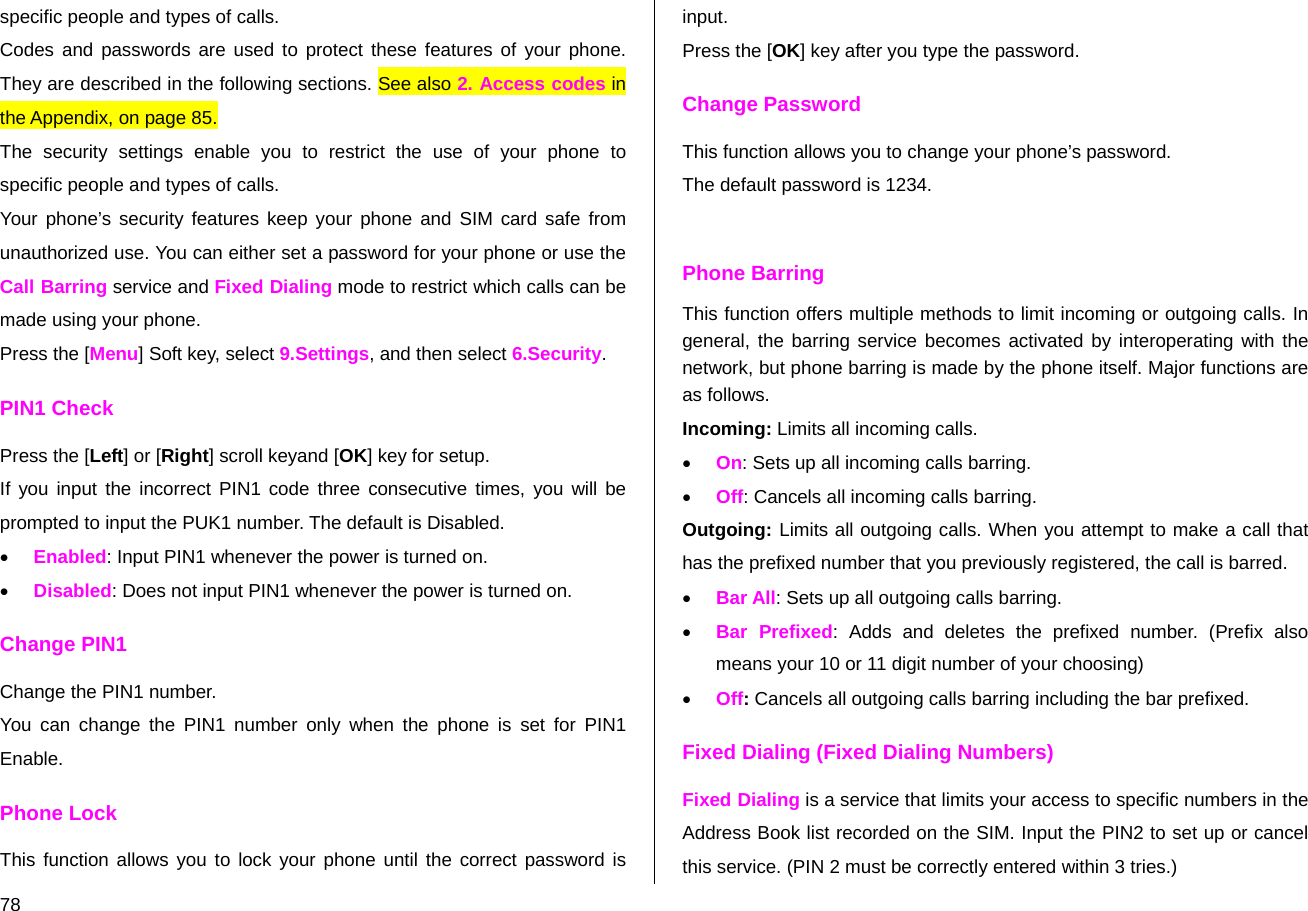  78 specific people and types of calls. Codes and passwords are used to protect these features of your phone. They are described in the following sections. See also 2. Access codes in the Appendix, on page 85.  The security settings enable you to restrict the use of your phone to specific people and types of calls. Your phone’s security features keep your phone and SIM card safe from unauthorized use. You can either set a password for your phone or use the Call Barring service and Fixed Dialing mode to restrict which calls can be made using your phone.  Press the [Menu] Soft key, select 9.Settings, and then select 6.Security. PIN1 Check Press the [Left] or [Right] scroll keyand [OK] key for setup. If you input the incorrect PIN1 code three consecutive times, you will be prompted to input the PUK1 number. The default is Disabled. • Enabled: Input PIN1 whenever the power is turned on. • Disabled: Does not input PIN1 whenever the power is turned on.  Change PIN1 Change the PIN1 number. You can change the PIN1 number only when the phone is set for PIN1 Enable. Phone Lock This function allows you to lock your phone until the correct password is input. Press the [OK] key after you type the password.  Change Password This function allows you to change your phone’s password. The default password is 1234.  Phone Barring This function offers multiple methods to limit incoming or outgoing calls. In general, the barring service becomes activated by interoperating with the network, but phone barring is made by the phone itself. Major functions are as follows. Incoming: Limits all incoming calls. • On: Sets up all incoming calls barring. • Off: Cancels all incoming calls barring. Outgoing: Limits all outgoing calls. When you attempt to make a call that has the prefixed number that you previously registered, the call is barred. • Bar All: Sets up all outgoing calls barring. • Bar Prefixed: Adds and deletes the prefixed number. (Prefix also means your 10 or 11 digit number of your choosing) • Off: Cancels all outgoing calls barring including the bar prefixed. Fixed Dialing (Fixed Dialing Numbers) Fixed Dialing is a service that limits your access to specific numbers in the Address Book list recorded on the SIM. Input the PIN2 to set up or cancel this service. (PIN 2 must be correctly entered within 3 tries.)  