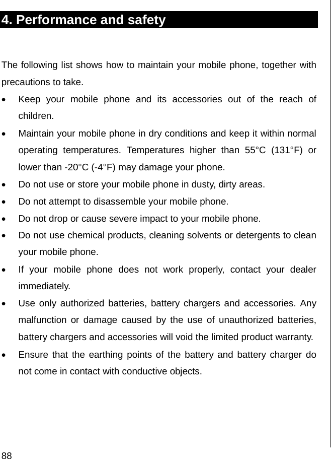  88 4. Performance and safety  The following list shows how to maintain your mobile phone, together with precautions to take. •  Keep your mobile phone and its accessories out of the reach of children. •  Maintain your mobile phone in dry conditions and keep it within normal operating temperatures. Temperatures higher than 55°C (131°F) or lower than -20°C (-4°F) may damage your phone. •  Do not use or store your mobile phone in dusty, dirty areas. •  Do not attempt to disassemble your mobile phone. •  Do not drop or cause severe impact to your mobile phone. •  Do not use chemical products, cleaning solvents or detergents to clean your mobile phone.  •  If your mobile phone does not work properly, contact your dealer immediately.  •  Use only authorized batteries, battery chargers and accessories. Any malfunction or damage caused by the use of unauthorized batteries, battery chargers and accessories will void the limited product warranty. •  Ensure that the earthing points of the battery and battery charger do not come in contact with conductive objects.                               