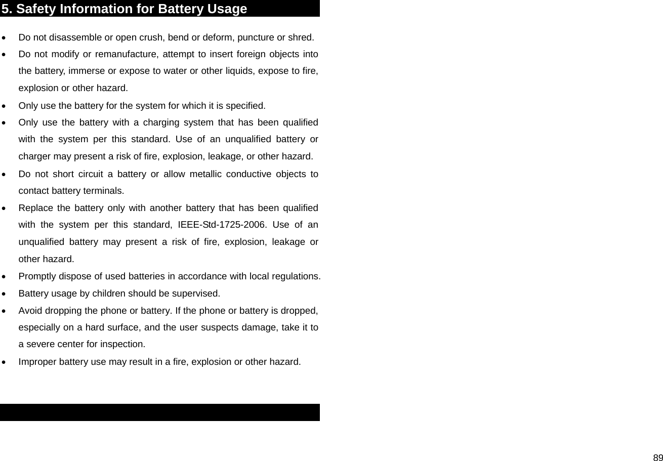  895. Safety Information for Battery Usage •  Do not disassemble or open crush, bend or deform, puncture or shred. •  Do not modify or remanufacture, attempt to insert foreign objects into the battery, immerse or expose to water or other liquids, expose to fire, explosion or other hazard. •  Only use the battery for the system for which it is specified. •  Only use the battery with a charging system that has been qualified with the system per this standard. Use of an unqualified battery or charger may present a risk of fire, explosion, leakage, or other hazard. •  Do not short circuit a battery or allow metallic conductive objects to contact battery terminals. •  Replace the battery only with another battery that has been qualified with the system per this standard, IEEE-Std-1725-2006. Use of an unqualified battery may present a risk of fire, explosion, leakage or other hazard. •  Promptly dispose of used batteries in accordance with local regulations. •  Battery usage by children should be supervised. •  Avoid dropping the phone or battery. If the phone or battery is dropped, especially on a hard surface, and the user suspects damage, take it to a severe center for inspection. •  Improper battery use may result in a fire, explosion or other hazard.   