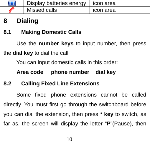 10  Display batteries energy  icon area  Missed calls   icon area 8 Dialing 8.1  Making Domestic Calls Use the number keys to input number, then press the dial key to dial the call You can input domestic calls in this order: Area code     phone number    dial key 8.2  Calling Fixed Line Extensions Some fixed phone extensions cannot be called directly. You must first go through the switchboard before you can dial the extension, then press * key to switch, as far as, the screen will display the letter “P”(Pause), then 