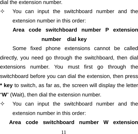 11 dial the extension number.   You can input the switchboard number and the extension number in this order: Area code switchboard number P extension number    dial key Some fixed phone extensions cannot be called directly, you need go through the switchboard, then dial extensions number. You must first go through the switchboard before you can dial the extension, then press * key to switch, as far as, the screen will display the letter “W” (Wait), then dial the extension number.   You can input the switchboard number and the extension number in this order: Area code switchboard number W extension 